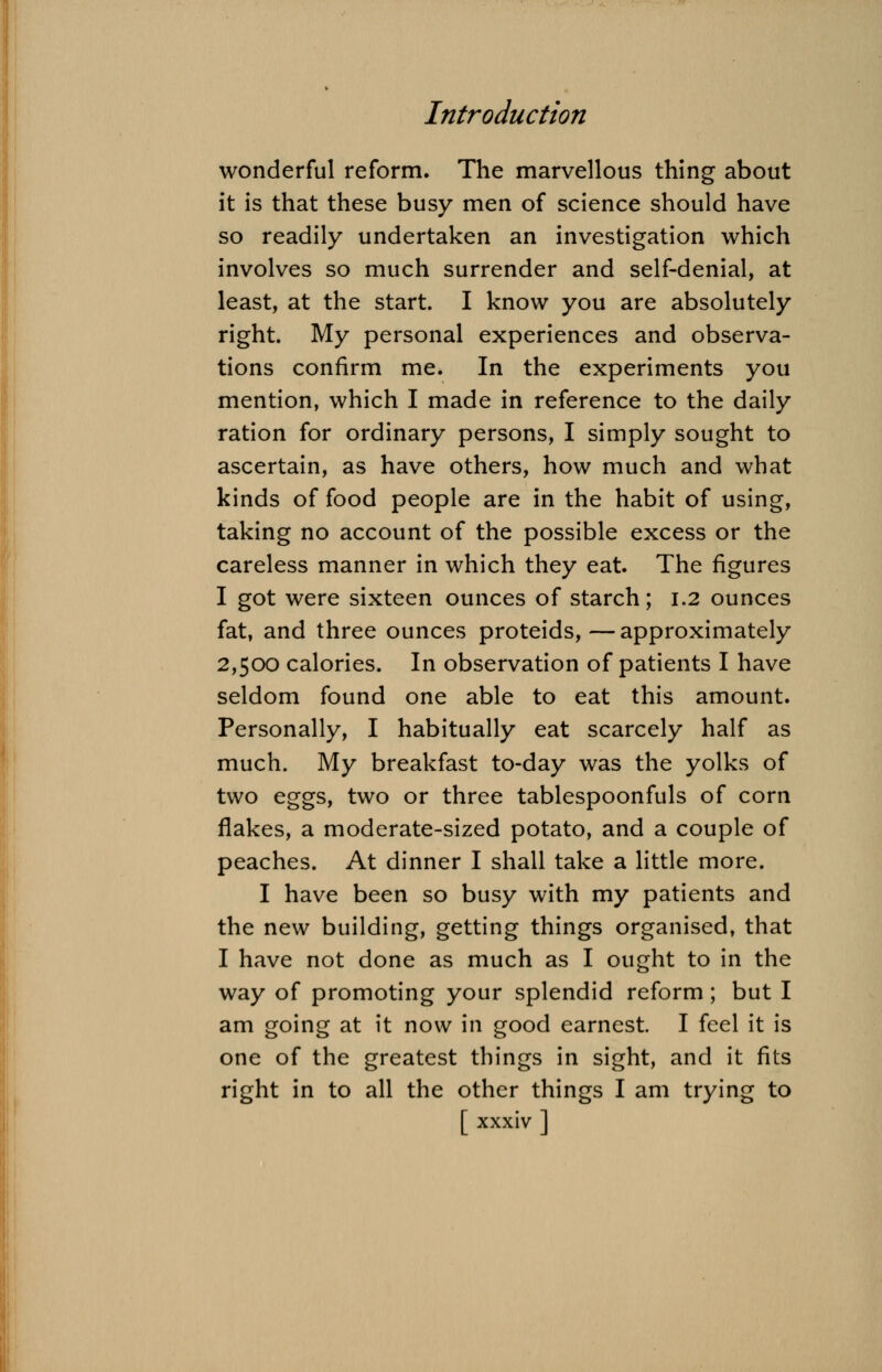 wonderful reform. The marvellous thing about it is that these busy men of science should have so readily undertaken an investigation which involves so much surrender and self-denial, at least, at the start. I know you are absolutely right. My personal experiences and observa- tions confirm me. In the experiments you mention, which I made in reference to the daily ration for ordinary persons, I simply sought to ascertain, as have others, how much and what kinds of food people are in the habit of using, taking no account of the possible excess or the careless manner in which they eat. The figures I got were sixteen ounces of starch; 1.2 ounces fat, and three ounces proteids, — approximately 2,500 calories. In observation of patients I have seldom found one able to eat this amount. Personally, I habitually eat scarcely half as much. My breakfast to-day was the yolks of two eggs, two or three tablespoonfuls of corn flakes, a moderate-sized potato, and a couple of peaches. At dinner I shall take a little more. I have been so busy with my patients and the new building, getting things organised, that I have not done as much as I ought to in the way of promoting your splendid reform; but I am going at it now in good earnest. I feel it is one of the greatest things in sight, and it fits right in to all the other things I am trying to