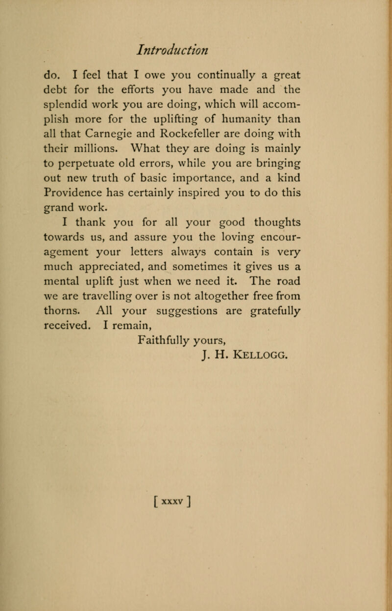 do. I feel that I owe you continually a great debt for the efforts you have made and the splendid work you are doing, which will accom- plish more for the uplifting of humanity than all that Carnegie and Rockefeller are doing with their millions. What they are doing is mainly to perpetuate old errors, while you are bringing out new truth of basic importance, and a kind Providence has certainly inspired you to do this grand work. I thank you for all your good thoughts towards us, and assure you the loving encour- agement your letters always contain is very much appreciated, and sometimes it gives us a mental uplift just when we need it. The road we are travelling over is not altogether free from thorns. All your suggestions are gratefully received. I remain, Faithfully yours, J. H. Kellogg.
