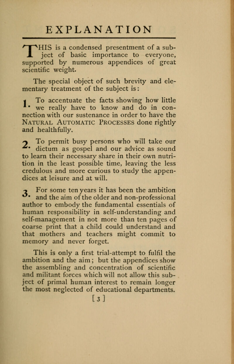 EXPLANATION THIS is a condensed presentment of a sub- ject of basic importance to everyone, supported by numerous appendices of great scientific weight. The special object of such brevity and ele- mentary treatment of the subject is: | To accentuate the facts showing how little we really have to know and do in con- nection with our sustenance in order to have the Natural Automatic Processes done rightly and healthfully. *y To permit busy persons who will take our dictum as gospel and our advice as sound to learn their necessary share in their own nutri- tion in the least possible time, leaving the less credulous and more curious to study the appen- dices at leisure and at will. ^ For some ten years it has been the ambition and the aim of the older and non-professional author to embody the fundamental essentials of human responsibility in self-understanding and self-management in not more than ten pages of coarse print that a child could understand and that mothers and teachers might commit to memory and never forget. This is only a first trial-attempt to fulfil the ambition and the aim; but the appendices show the assembling and concentration of scientific and militant forces which will not allow this sub- ject of primal human interest to remain longer the most neglected of educational departments. [3]