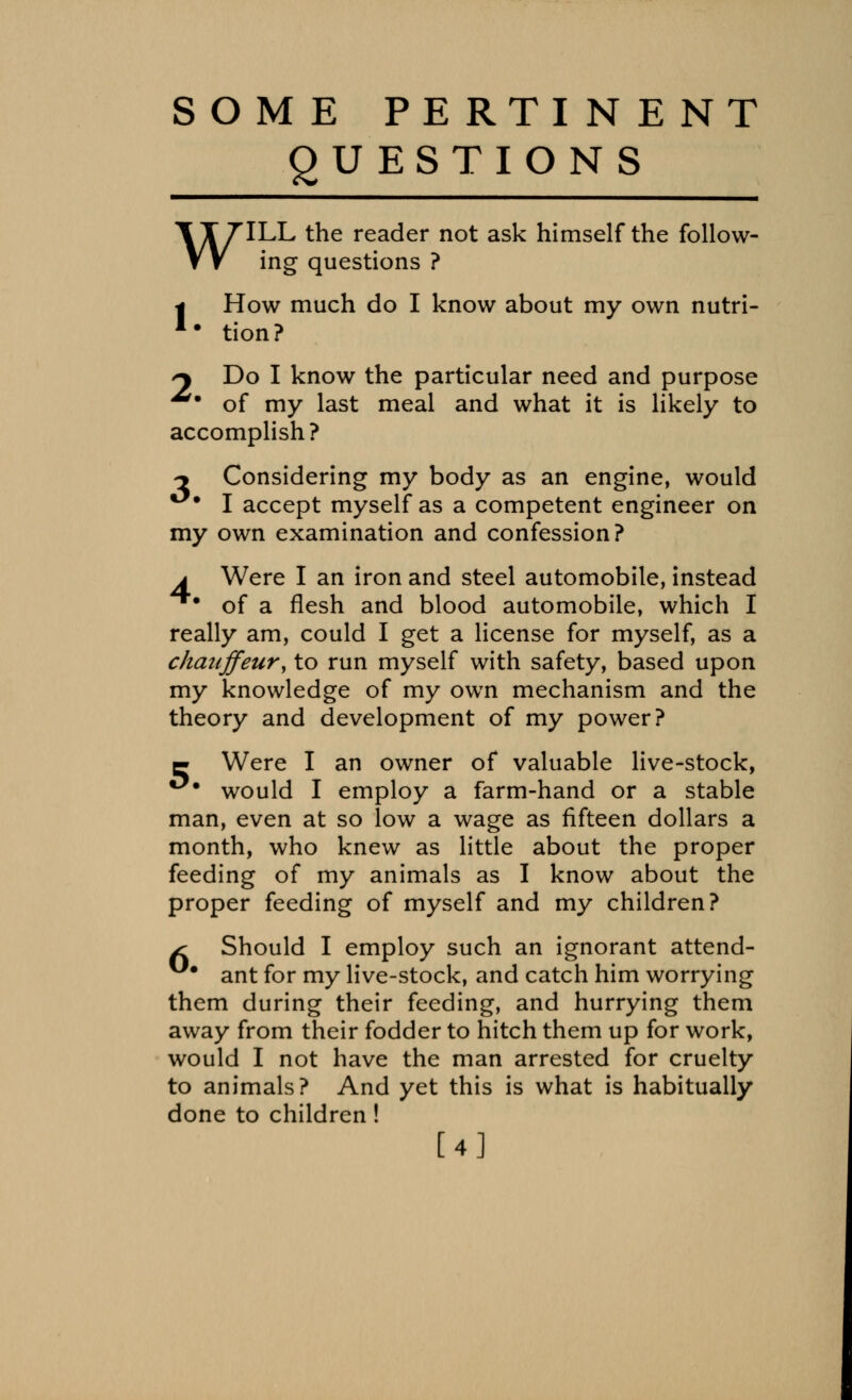 SOME PE RTIN E NT QUESTIONS ILL the reader not ask himself the follow- ing questions ? w I How much do I know about my own nutri- *• tion? ^ Do I know the particular need and purpose *% of my last meal and what it is likely to accomplish? -j Considering my body as an engine, would **• I accept myself as a competent engineer on my own examination and confession? a Were I an iron and steel automobile, instead ^* of a flesh and blood automobile, which I really am, could I get a license for myself, as a chauffeur, to run myself with safety, based upon my knowledge of my own mechanism and the theory and development of my power? q Were I an owner of valuable live-stock, •*■ would I employ a farm-hand or a stable man, even at so low a wage as fifteen dollars a month, who knew as little about the proper feeding of my animals as I know about the proper feeding of myself and my children? sc Should I employ such an ignorant attend- ant for my live-stock, and catch him worrying them during their feeding, and hurrying them away from their fodder to hitch them up for work, would I not have the man arrested for cruelty to animals? And yet this is what is habitually done to children! [4]