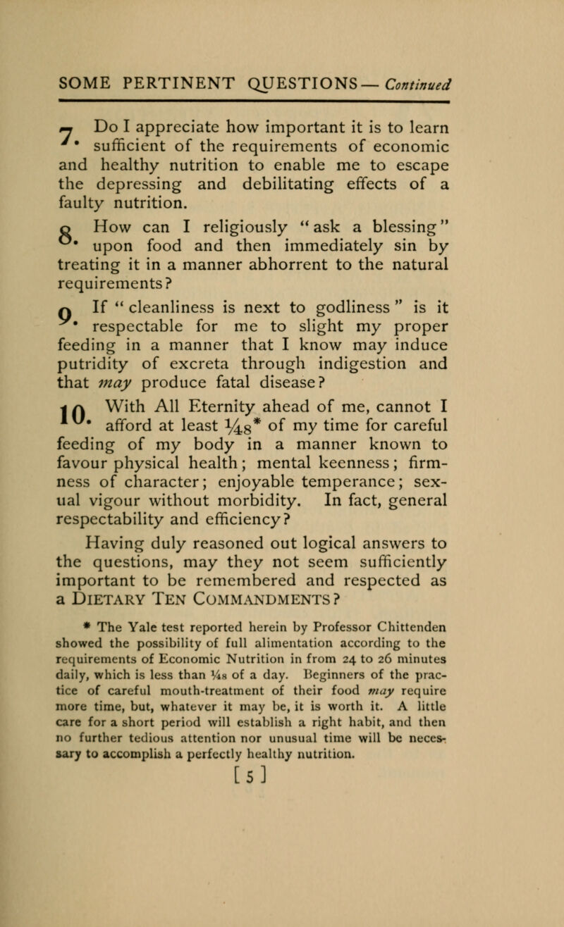 SOME PERTINENT QUESTIONS— Continued ~ Do I appreciate how important it is to learn '• sufficient of the requirements of economic and healthy nutrition to enable me to escape the depressing and debilitating effects of a faulty nutrition. o How can I religiously  ask a blessing °* upon food and then immediately sin by treating it in a manner abhorrent to the natural requirements? q If  cleanliness is next to godliness M is it ^# respectable for me to slight my proper feeding in a manner that I know may induce putridity of excreta through indigestion and that may produce fatal disease? | f\ With All Eternity ahead of me, cannot I afford at least ^8* °f my time for careful feeding of my body in a manner known to favour physical health ; mental keenness ; firm- ness of character; enjoyable temperance; sex- ual vigour without morbidity. In fact, general respectability and efficiency? Having duly reasoned out logical answers to the questions, may they not seem sufficiently important to be remembered and respected as a Dietary Ten Commandments? * The Yale test reported herein by Professor Chittenden showed the possibility of full alimentation according to the requirements of Economic Nutrition in from 24 to 26 minutes daily, which is less than I4i of a day. beginners of the prac- tice of careful mouth-treatment of their food may require more time, but, whatever it may be, it is worth it. A little care for a short period will establish a right habit, and then no further tedious attention nor unusual time will be neces- sary to accomplish a perfectly healthy nutrition. [5]