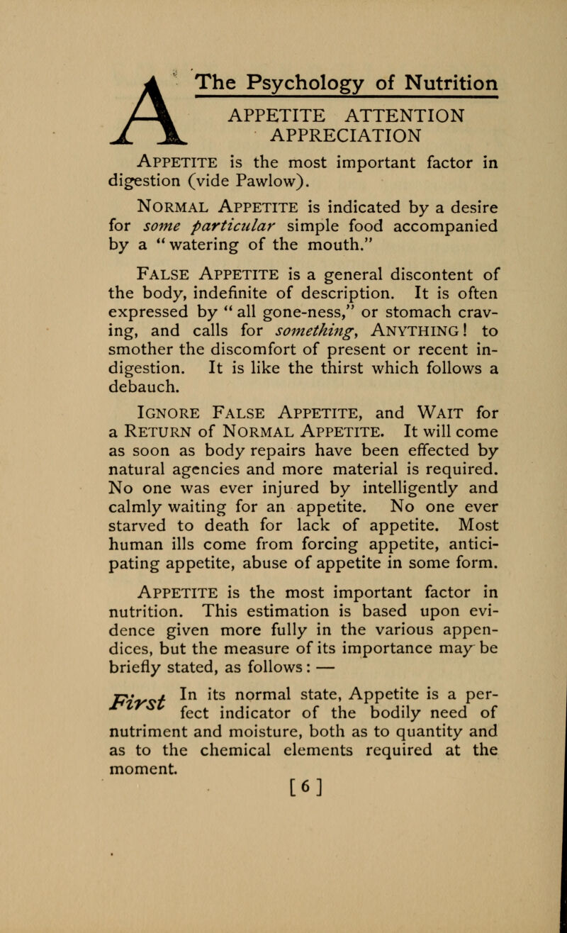 A The Psychology of Nutrition APPETITE ATTENTION APPRECIATION Appetite is the most important factor in digestion (vide Pawlow). Normal Appetite is indicated by a desire for some particular simple food accompanied by a  watering of the mouth. False Appetite is a general discontent of the body, indefinite of description. It is often expressed by  all gone-ness, or stomach crav- ing, and calls for something. Anything! to smother the discomfort of present or recent in- digestion. It is like the thirst which follows a debauch. Ignore False Appetite, and Wait for a Return of Normal Appetite. It will come as soon as body repairs have been effected by natural agencies and more material is required. No one was ever injured by intelligently and calmly waiting for an appetite. No one ever starved to death for lack of appetite. Most human ills come from forcing appetite, antici- pating appetite, abuse of appetite in some form. Appetite is the most important factor in nutrition. This estimation is based upon evi- dence given more fully in the various appen- dices, but the measure of its importance may be briefly stated, as follows: — cy a In its normal state, Appetite is a per- fect indicator of the bodily need of nutriment and moisture, both as to quantity and as to the chemical elements required at the moment. [6]