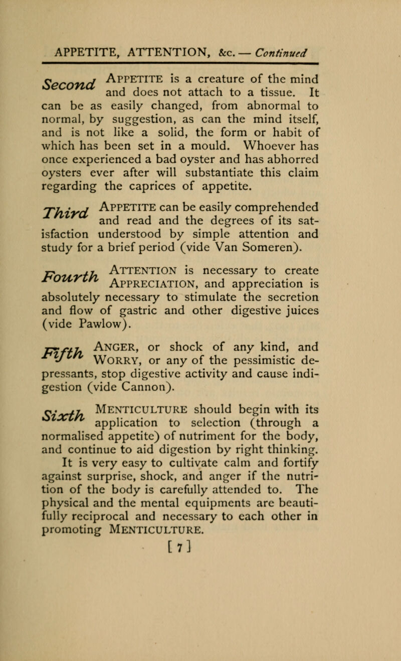 APPETITE, ATTENTION, &c. — Continued Second Appetite ls a creature of the mind and does not attach to a tissue. It can be as easily changed, from abnormal to normal, by suggestion, as can the mind itself, and is not like a solid, the form or habit of which has been set in a mould. Whoever has once experienced a bad oyster and has abhorred oysters ever after will substantiate this claim regarding the caprices of appetite. 7-7.7 APPETITE can be easily comprehended and read and the degrees of its sat- isfaction understood by simple attention and study for a brief period (vide Van Someren). rp *fa Attention is necessary to create rottrin Appreciation, and appreciation is absolutely necessary to stimulate the secretion and flow of gastric and other digestive juices (vide Pawlow). Jj**f+In ANGER, or shock of any kind, and xtZJlrl \y0RRY, or any of the pessimistic de- pressants, stop digestive activity and cause indi- gestion (vide Cannon). o,. ,y Menticulture should begin with its application to selection (through a normalised appetite) of nutriment for the body, and continue to aid digestion by right thinking. It is very easy to cultivate calm and fortify against surprise, shock, and anger if the nutri- tion of the body is carefully attended to. The physical and the mental equipments are beauti- fully reciprocal and necessary to each other in promoting Menticulture. [7]