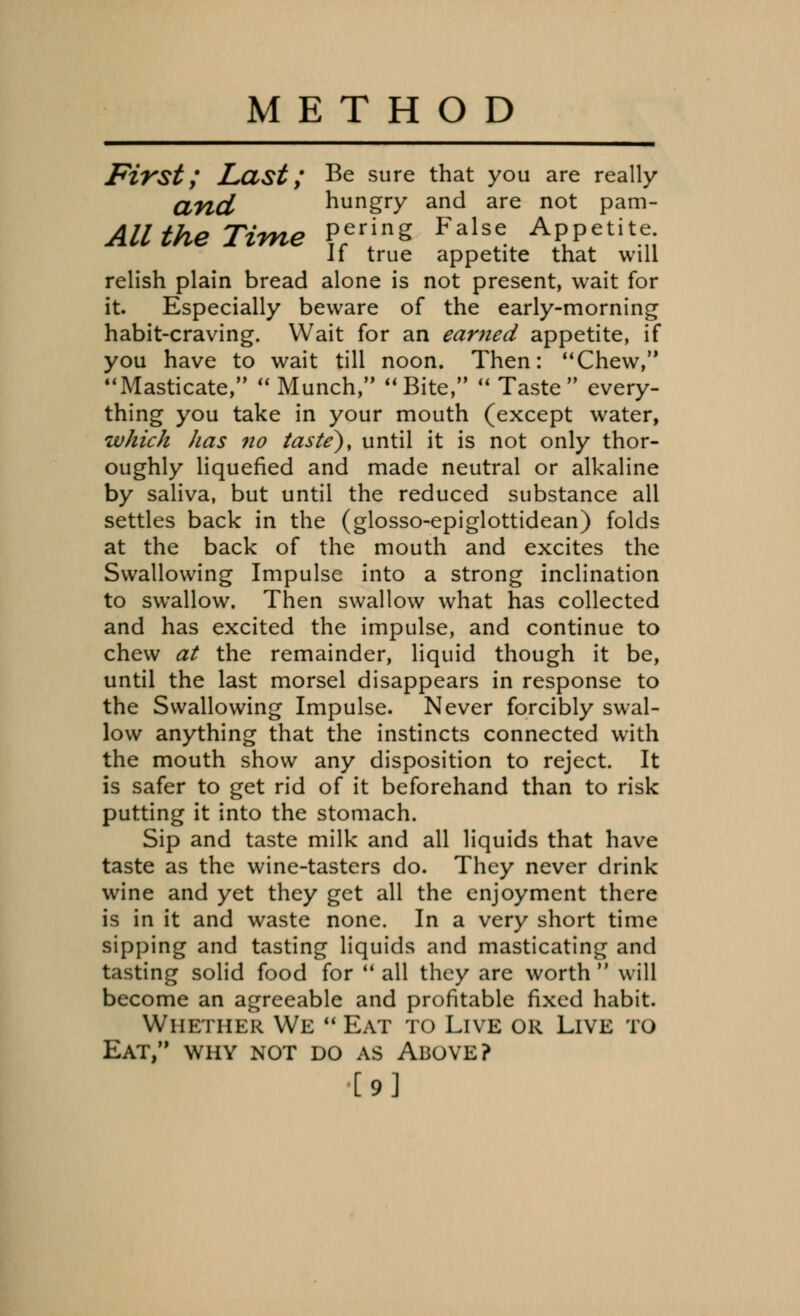 METHOD First; Last; Be sure that you are really atld hungry and are not pam- All the Time Per/nS False Appetite If true appetite that will relish plain bread alone is not present, wait for it. Especially beware of the early-morning habit-craving. Wait for an earned appetite, if you have to wait till noon. Then: Chew, Masticate, Munch, Bite,  Taste every- thing you take in your mouth (except water, which has no taste), until it is not only thor- oughly liquefied and made neutral or alkaline by saliva, but until the reduced substance all settles back in the (glosso-epiglottidean) folds at the back of the mouth and excites the Swallowing Impulse into a strong inclination to swrallow. Then swallow what has collected and has excited the impulse, and continue to chew at the remainder, liquid though it be, until the last morsel disappears in response to the Swallowing Impulse. Never forcibly swal- low anything that the instincts connected with the mouth show any disposition to reject. It is safer to get rid of it beforehand than to risk putting it into the stomach. Sip and taste milk and all liquids that have taste as the wine-tasters do. They never drink wine and yet they get all the enjoyment there is in it and waste none. In a very short time sipping and tasting liquids and masticating and tasting solid food for  all they are worth  will become an agreeable and profitable fixed habit. Whether We  Eat to Live or Live TO Eat, why not do as Above? [9]