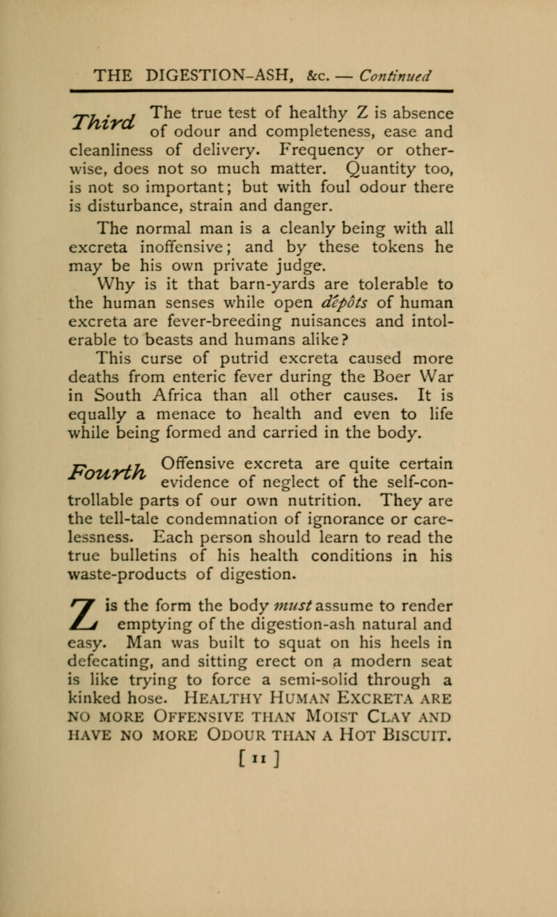 THE DIGESTION-ASH, &c. — Continued ~t . r The true test of healthy Z is absence of odour and completeness, ease and cleanliness of delivery. Frequency or other- wise, does not so much matter. Quantity too, is not so important; but with foul odour there is disturbance, strain and danger. The normal man is a cleanly being with all excreta inoffensive; and by these tokens he may be his own private judge. Why is it that barn-yards are tolerable to the human senses while open depots of human excreta are fever-breeding nuisances and intol- erable to beasts and humans alike? This curse of putrid excreta caused more deaths from enteric fever during the Boer War in South Africa than all other causes. It is equally a menace to health and even to life while being formed and carried in the body. 77 W/» Offensive excreta are quite certain evidence of neglect of the self-con- trollable parts of our own nutrition. They are the tell-tale condemnation of ignorance or care- lessness. Each person should learn to read the true bulletins of his health conditions in his waste-products of digestion. Zis the form the body must assume to render emptying of the digestion-ash natural and easy. Man was built to squat on his heels in defecating, and sitting erect on a modern seat is like trying to force a semi-solid through a kinked hose. HEALTHY HUMAN EXCRETA ARE no more Offensive than Moist Clay and have no more odour than a hot blscltt. [»]