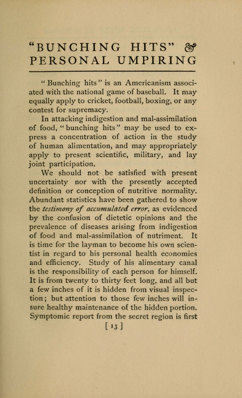 BUNCHING HITS PERSONAL UMPIRING  Bunching hits M is an Americanism associ- ated with the national game of baseball. It may equally apply to cricket, football, boxing, or any contest for supremacy. In attacking indigestion and mal-assimilation of food, bunching hits may be used to ex- press a concentration of action in the study of human alimentation, and may appropriately apply to present scientific, military, and lay joint participation. We should not be satisfied with present uncertainty nor with the presently accepted definition or conception of nutritive normality. Abundant statistics have been gathered to show the testimony of accumulated error, as evidenced by the confusion of dietetic opinions and the prevalence of diseases arising from indigestion of food and mal-assimilation of nutriment. It is time for the layman to become his own scien- tist in regard to his personal health economies and efficiency. Study of his alimentary canal is the responsibility of each person for himself. It is from twenty to thirty feet long, and all but a few inches of it is hidden from visual inspec- tion; but attention to those few inches will in- sure healthy maintenance of the hidden portion. Symptomic report from the secret region is first [13 j