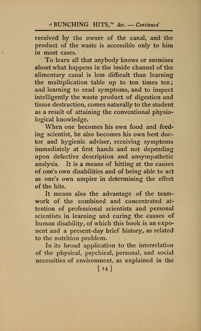 received by the owner of the canal, and the product of the waste is accessible only to him in most cases. To learn all that anybody knows or surmises about what happens in the inside channel of the alimentary canal is less difficult than learning the multiplication table up to ten times ten; and learning to read symptoms, and to inspect intelligently the waste product of digestion and tissue destruction, comes naturally to the student as a result of attaining the conventional physio- logical knowledge. When one becomes his own food and feed- ing scientist, he also becomes his own best doc- tor and hygienic adviser, receiving symptoms immediately at first hands and not depending upon defective description and unsympathetic analysis. It is a means of hitting at the causes of one's own disabilities and of being able to act as one's own umpire in determining the effect of the hits. It means also the advantage of the team- work of the combined and concentrated at- tention of professional scientists and personal scientists in learning and curing the causes of human disability, of which this book is an expo- nent and a present-day brief history, as related to the nutrition problem. In its broad application to the interrelation of the physical, psychical, personal, and social necessities of environment, as explained in the [14]