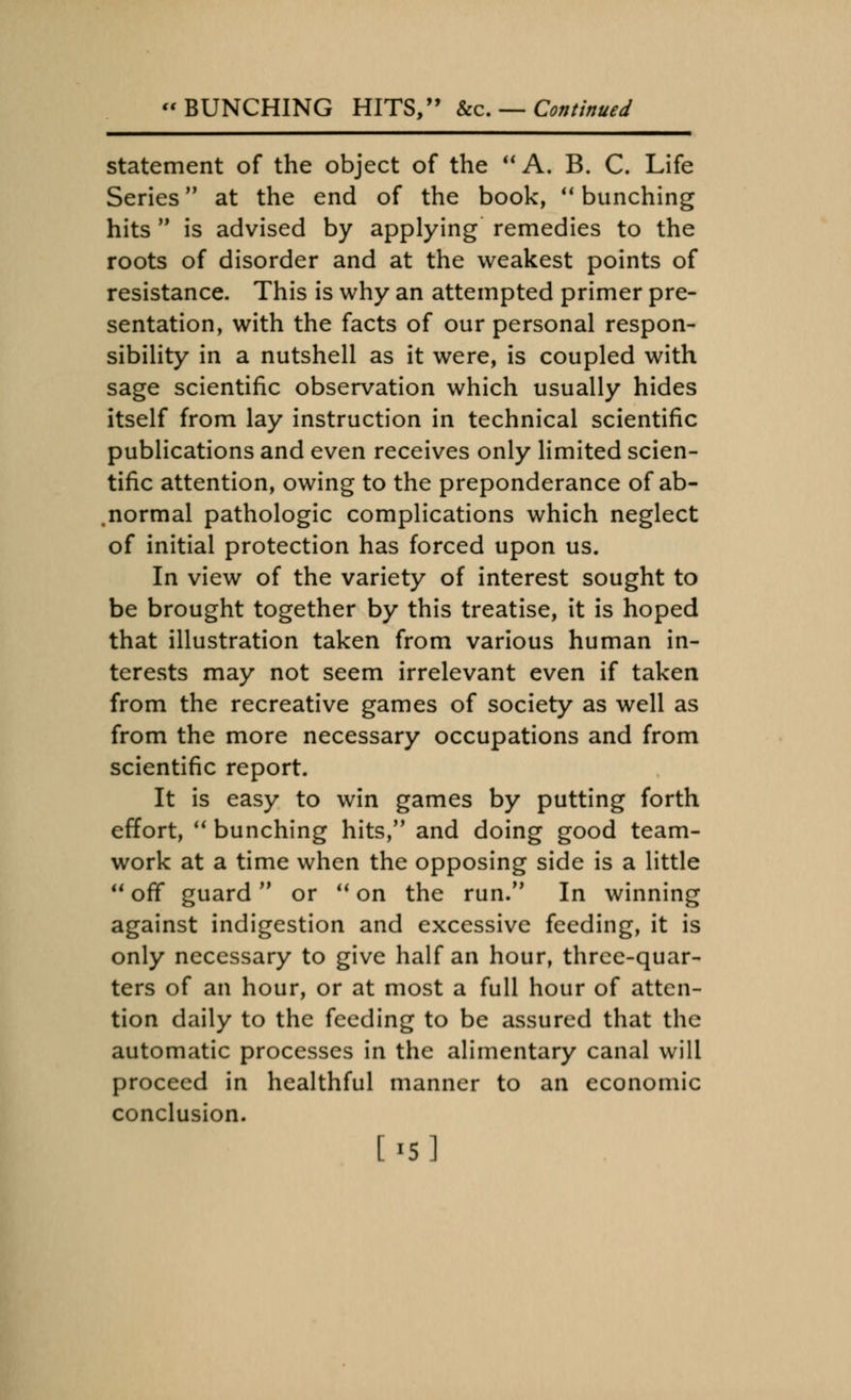 statement of the object of the  A. B. C. Life Series at the end of the book,  bunching hits  is advised by applying remedies to the roots of disorder and at the weakest points of resistance. This is why an attempted primer pre- sentation, with the facts of our personal respon- sibility in a nutshell as it were, is coupled with sage scientific observation which usually hides itself from lay instruction in technical scientific publications and even receives only limited scien- tific attention, owing to the preponderance of ab- normal pathologic complications which neglect of initial protection has forced upon us. In view of the variety of interest sought to be brought together by this treatise, it is hoped that illustration taken from various human in- terests may not seem irrelevant even if taken from the recreative games of society as well as from the more necessary occupations and from scientific report. It is easy to win games by putting forth effort,  bunching hits, and doing good team- work at a time when the opposing side is a little off guard or uon the run. In winning against indigestion and excessive feeding, it is only necessary to give half an hour, three-quar- ters of an hour, or at most a full hour of atten- tion daily to the feeding to be assured that the automatic processes in the alimentary canal will proceed in healthful manner to an economic conclusion.