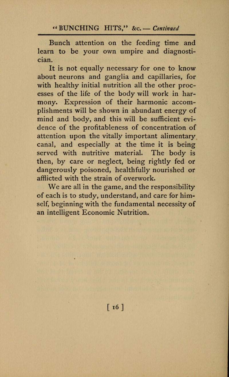 Bunch attention on the feeding time and learn to be your own umpire and diagnosti- cian. It is not equally necessary for one to know about neurons and ganglia and capillaries, for with healthy initial nutrition all the other proc- esses of the life of the body will work in har- mony. Expression of their harmonic accom- plishments will be shown in abundant energy of mind and body, and this will be sufficient evi- dence of the profitableness of concentration of attention upon the vitally important alimentary canal, and especially at the time it is being served with nutritive material. The body is then, by care or neglect, being rightly fed or dangerously poisoned, healthfully nourished or afflicted with the strain of overwork. We are all in the game, and the responsibility of each is to study, understand, and care for him- self, beginning with the fundamental necessity of an intelligent Economic Nutrition. [«6]