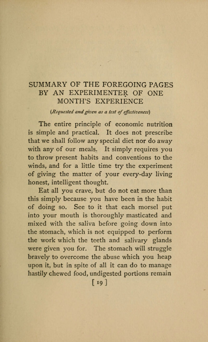 SUMMARY OF THE FOREGOING PAGES BY AN EXPERIMENTER OF ONE MONTH'S EXPERIENCE (Requested and given as a test of effectiveness) The entire principle of economic nutrition is simple and practical. It does not prescribe that we shall follow any special diet nor do away with any of our meals. It simply requires you to throw present habits and conventions to the winds, and for a little time try the experiment of giving the matter of your every-day living honest, intelligent thought. Eat all you crave, but do not eat more than this simply because you have been in the habit of doing so. See to it that each morsel put into your mouth is thoroughly masticated and mixed with the saliva before going down into the stomach, which is not equipped to perform the work which the teeth and salivary glands were given you for. The stomach will struggle bravely to overcome the abuse which you heap upon it, but in spite of all it can do to manage hastily chewed food, undigested portions remain [19]