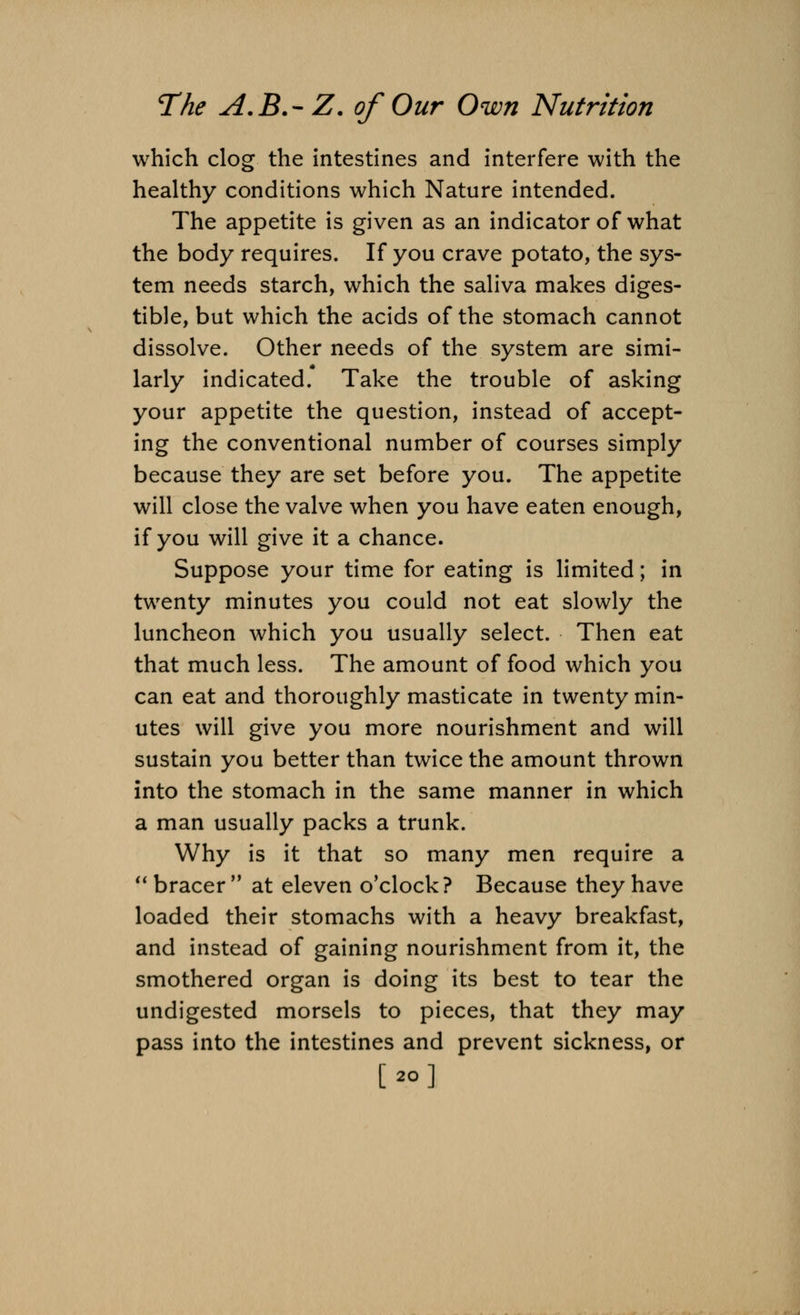 which clog the intestines and interfere with the healthy conditions which Nature intended. The appetite is given as an indicator of what the body requires. If you crave potato, the sys- tem needs starch, which the saliva makes diges- tible, but which the acids of the stomach cannot dissolve. Other needs of the system are simi- larly indicated. Take the trouble of asking your appetite the question, instead of accept- ing the conventional number of courses simply because they are set before you. The appetite will close the valve when you have eaten enough, if you will give it a chance. Suppose your time for eating is limited; in twenty minutes you could not eat slowly the luncheon which you usually select. Then eat that much less. The amount of food which you can eat and thoroughly masticate in twenty min- utes will give you more nourishment and will sustain you better than twice the amount thrown into the stomach in the same manner in which a man usually packs a trunk. Why is it that so many men require a  bracer  at eleven o'clock? Because they have loaded their stomachs with a heavy breakfast, and instead of gaining nourishment from it, the smothered organ is doing its best to tear the undigested morsels to pieces, that they may pass into the intestines and prevent sickness, or [ao]