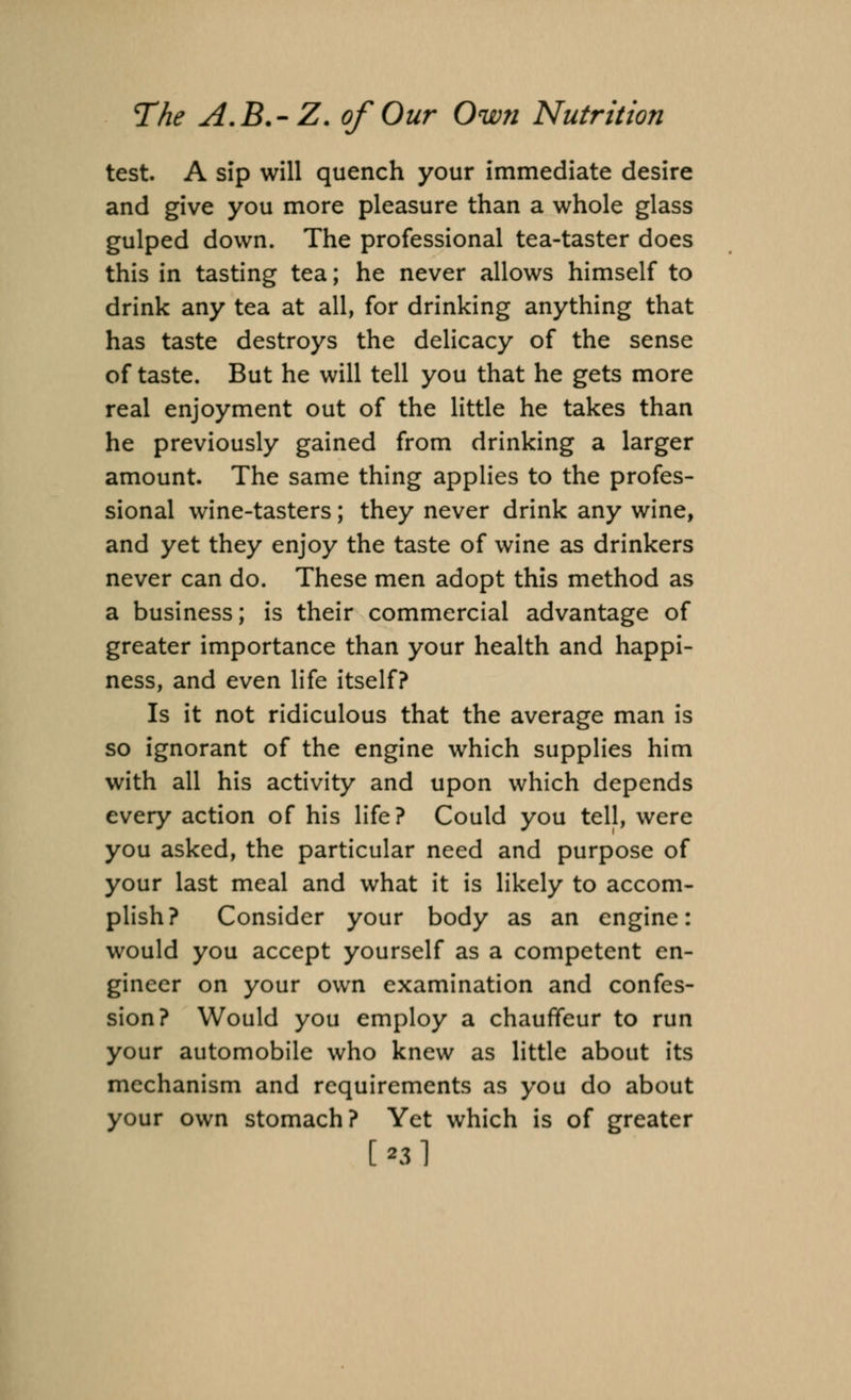 test. A sip will quench your immediate desire and give you more pleasure than a whole glass gulped down. The professional tea-taster does this in tasting tea; he never allows himself to drink any tea at all, for drinking anything that has taste destroys the delicacy of the sense of taste. But he will tell you that he gets more real enjoyment out of the little he takes than he previously gained from drinking a larger amount. The same thing applies to the profes- sional wine-tasters; they never drink any wine, and yet they enjoy the taste of wine as drinkers never can do. These men adopt this method as a business; is their commercial advantage of greater importance than your health and happi- ness, and even life itself? Is it not ridiculous that the average man is so ignorant of the engine which supplies him with all his activity and upon which depends every action of his life? Could you tell, were you asked, the particular need and purpose of your last meal and what it is likely to accom- plish? Consider your body as an engine: would you accept yourself as a competent en- gineer on your own examination and confes- sion? Would you employ a chauffeur to run your automobile who knew as little about its mechanism and requirements as you do about your own stomach? Yet which is of greater [■s]