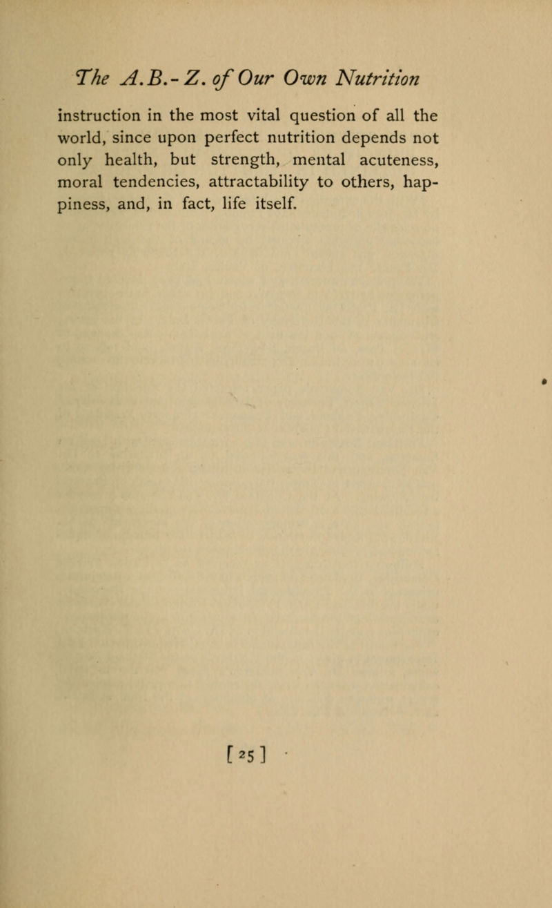 instruction in the most vital question of all the world, since upon perfect nutrition depends not only health, but strength, mental acuteness, moral tendencies, attractability to others, hap- piness, and, in fact, life itself. [•5]