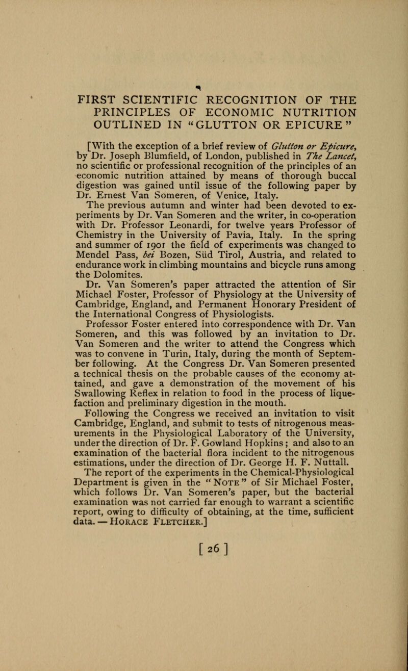 FIRST SCIENTIFIC RECOGNITION OF THE PRINCIPLES OF ECONOMIC NUTRITION OUTLINED IN GLUTTON OR EPICURE [With the exception of a brief review of Glutton or Epicure, by Dr. Joseph Blumfield, of London, published in The Lancet, no scientific or professional recognition of the principles of an economic nutrition attained by means of thorough buccal digestion was gained until issue of the following paper by Dr. Ernest Van Someren, of Venice, Italy. The previous autumn and winter had been devoted to ex- periments by Dr. Van Someren and the writer, in co-operation with Dr. Professor Leonardi, for twelve years Professor of Chemistry in the University of Pavia, Italy. In the spring and summer of 1901 the field of experiments was changed to Mendel Pass, bei Bozen, Slid Tirol, Austria, and related to endurance work in climbing mountains and bicycle runs among the Dolomites. Dr. Van Someren's paper attracted the attention of Sir Michael Foster, Professor of Physiology at the University of Cambridge, England, and Permanent Honorary President of the International Congress of Physiologists. Professor Foster entered into correspondence with Dr. Van Someren, and this was followed by an invitation to Dr. Van Someren and the writer to attend the Congress which was to convene in Turin, Italy, during the month of Septem- ber following. At the Congress Dr. Van Someren presented a technical thesis on the probable causes of the economy at- tained, and gave a demonstration of the movement of his Swallowing Reflex in relation to food in the process of lique- faction and preliminary digestion in the mouth. Following the Congress we received an invitation to visit Cambridge, England, and submit to tests of nitrogenous meas- urements in the Physiological Laboratory of the University, under the direction of Dr. F. Gowland Hopkins ; and also to an examination of the bacterial flora incident to the nitrogenous estimations, under the direction of Dr. George H. F. Nuttall. The report of the experiments in the Chemical-Physiological Department is given in the  Note  of Sir Michael Foster, which follows Dr. Van Someren's paper, but the bacterial examination was not carried far enough to warrant a scientific report, owing to difficulty of obtaining, at the time, sufficient data. — Horace Fletcher.] [26]