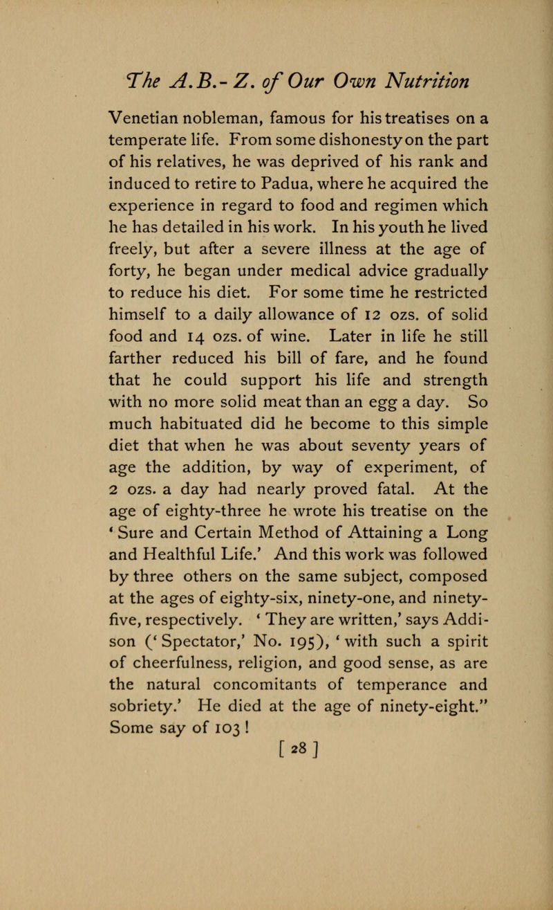 Venetian nobleman, famous for his treatises on a temperate life. From some dishonesty on the part of his relatives, he was deprived of his rank and induced to retire to Padua, where he acquired the experience in regard to food and regimen which he has detailed in his work. In his youth he lived freely, but after a severe illness at the age of forty, he began under medical advice gradually to reduce his diet. For some time he restricted himself to a daily allowance of 12 ozs. of solid food and 14 ozs. of wine. Later in life he still farther reduced his bill of fare, and he found that he could support his life and strength with no more solid meat than an egg a day. So much habituated did he become to this simple diet that when he was about seventy years of age the addition, by way of experiment, of 2 ozs. a day had nearly proved fatal. At the age of eighty-three he wrote his treatise on the 1 Sure and Certain Method of Attaining a Long and Healthful Life.' And this work was followed by three others on the same subject, composed at the ages of eighty-six, ninety-one, and ninety- five, respectively. ' They are written/ says Addi- son ('Spectator/ No. 195), 'with such a spirit of cheerfulness, religion, and good sense, as are the natural concomitants of temperance and sobriety/ He died at the age of ninety-eight/' Some say of 103 ! [28]