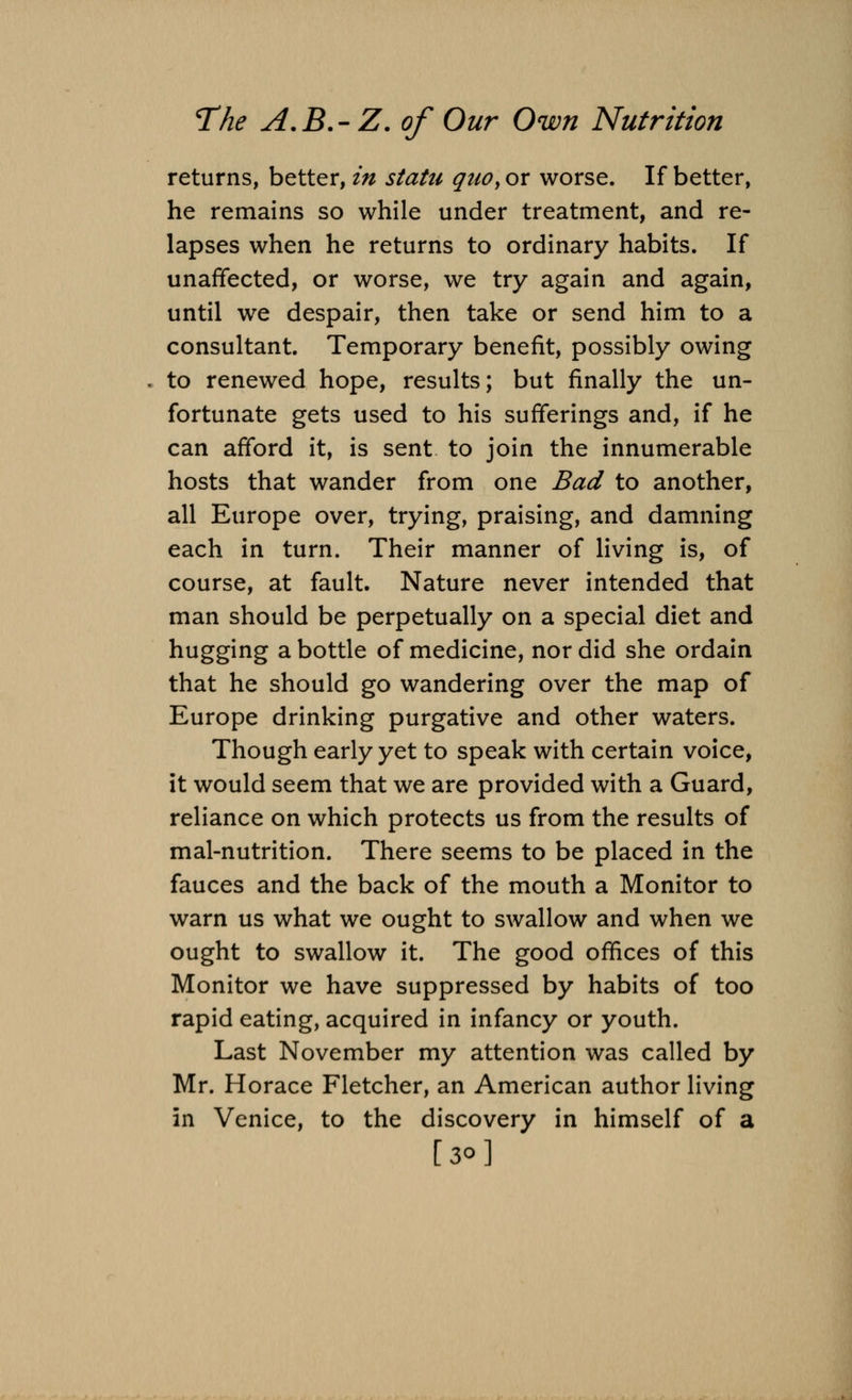 returns, better, in statu quo> or worse. If better, he remains so while under treatment, and re- lapses when he returns to ordinary habits. If unaffected, or worse, we try again and again, until we despair, then take or send him to a consultant. Temporary benefit, possibly owing to renewed hope, results; but finally the un- fortunate gets used to his sufferings and, if he can afford it, is sent to join the innumerable hosts that wander from one Bad to another, all Europe over, trying, praising, and damning each in turn. Their manner of living is, of course, at fault Nature never intended that man should be perpetually on a special diet and hugging a bottle of medicine, nor did she ordain that he should go wandering over the map of Europe drinking purgative and other waters. Though early yet to speak with certain voice, it would seem that we are provided with a Guard, reliance on which protects us from the results of mal-nutrition. There seems to be placed in the fauces and the back of the mouth a Monitor to warn us what we ought to swallow and when we ought to swallow it. The good offices of this Monitor we have suppressed by habits of too rapid eating, acquired in infancy or youth. Last November my attention was called by Mr. Horace Fletcher, an American author living in Venice, to the discovery in himself of a [30]