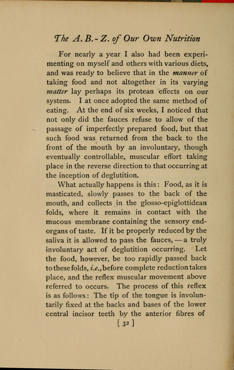 For nearly a year I also had been experi- menting on myself and others with various diets, and was ready to believe that in the manner of taking food and not altogether in its varying matter lay perhaps its protean effects on our system. I at once adopted the same method of eating. At the end of six weeks, I noticed that not only did the fauces refuse to allow of the passage of imperfectly prepared food, but that such food was returned from the back to the front of the mouth by an involuntary, though eventually controllable, muscular effort taking place in the reverse direction to that occurring at the inception of deglutition. What actually happens is this : Food, as it is masticated, slowly passes to the back of the mouth, and collects in the glosso-epiglottidean folds, where it remains in contact with the mucous membrane containing the sensory end- organs of taste. If it be properly reduced by the saliva it is allowed to pass the fauces, — a truly involuntary act of deglutition occurring. Let the food, however, be too rapidly passed back to these folds, i.e., before complete reduction takes place, and the reflex muscular movement above referred to occurs. The process of this reflex is as follows: The tip of the tongue is involun- tarily fixed at the backs and bases of the lower central incisor teeth by the anterior fibres of [32]