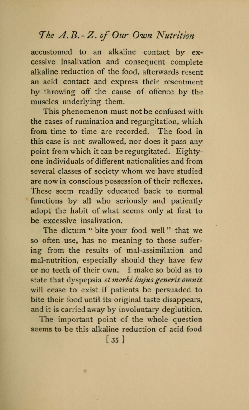 accustomed to an alkaline contact by ex- cessive insalivation and consequent complete alkaline reduction of the food, afterwards resent an acid contact and express their resentment by throwing off the cause of offence by the muscles underlying them. This phenomenon must not be confused with the cases of rumination and regurgitation, which from time to time are recorded. The food in this case is not swallowed, nor does it pass any point from which it can be regurgitated. Eighty- one individuals of different nationalities and from several classes of society whom we have studied are now in conscious possession of their reflexes. These seem readily educated back to normal functions by all who seriously and patiently adopt the habit of what seems only at first to be excessive insalivation. The dictum  bite your food well that we so often use, has no meaning to those suffer- ing from the results of mal-assimilation and mal-nutrition, especially should they have few or no teeth of their own. I make so bold as to state that dyspepsia etmorbi hujus generis ovuiis will cease to exist if patients be persuaded to bite their food until its original taste disappears, and it is carried away by involuntary deglutition. The important point of the whole question seems to be this alkaline reduction of acid food [35]