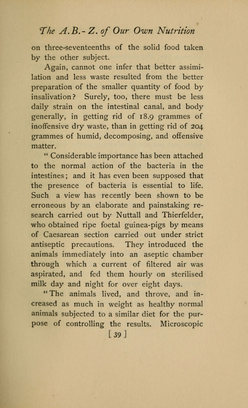 on three-seventeenths of the solid food taken by the other subject. Again, cannot one infer that better assimi- lation and less waste resulted from the better preparation of the smaller quantity of food by insalivation? Surely, too, there must be less daily strain on the intestinal canal, and body generally, in getting rid of 18.9 grammes of inoffensive dry waste, than in getting rid of 204 grammes of humid, decomposing, and offensive matter.  Considerable importance has been attached to the normal action of the bacteria in the intestines; and it has even been supposed that the presence of bacteria is essential to life. Such a view has recently been shown to be erroneous by an elaborate and painstaking re- search carried out by Nuttall and Thierfelder, who obtained ripe foetal guinea-pigs by means of Caesarean section carried out under strict antiseptic precautions. They introduced the animals immediately into an aseptic chamber through which a current of filtered air was aspirated, and fed them hourly on sterilised milk day and night for over eight days. The animals lived, and throve, and in- creased as much in weight as healthy normal animals subjected to a similar diet for the pur- pose of controlling the results. Microscopic [39]