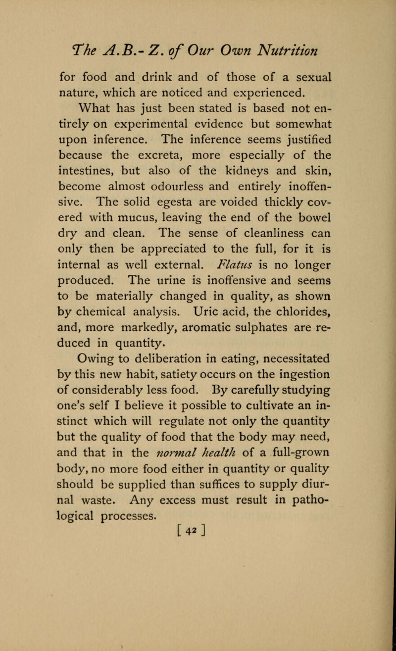 for food and drink and of those of a sexual nature, which are noticed and experienced. What has just been stated is based not en- tirely on experimental evidence but somewhat upon inference. The inference seems justified because the excreta, more especially of the intestines, but also of the kidneys and skin, become almost odourless and entirely inoffen- sive. The solid egesta are voided thickly cov- ered with mucus, leaving the end of the bowel dry and clean. The sense of cleanliness can only then be appreciated to the full, for it is internal as well external. Flatus is no longer produced. The urine is inoffensive and seems to be materially changed in quality, as shown by chemical analysis. Uric acid, the chlorides, and, more markedly, aromatic sulphates are re- duced in quantity. Owing to deliberation in eating, necessitated by this new habit, satiety occurs on the ingestion of considerably less food. By carefully studying one's self I believe it possible to cultivate an in- stinct which will regulate not only the quantity but the quality of food that the body may need, and that in the normal health of a full-grown body, no more food either in quantity or quality should be supplied than suffices to supply diur- nal waste. Any excess must result in patho- logical processes.