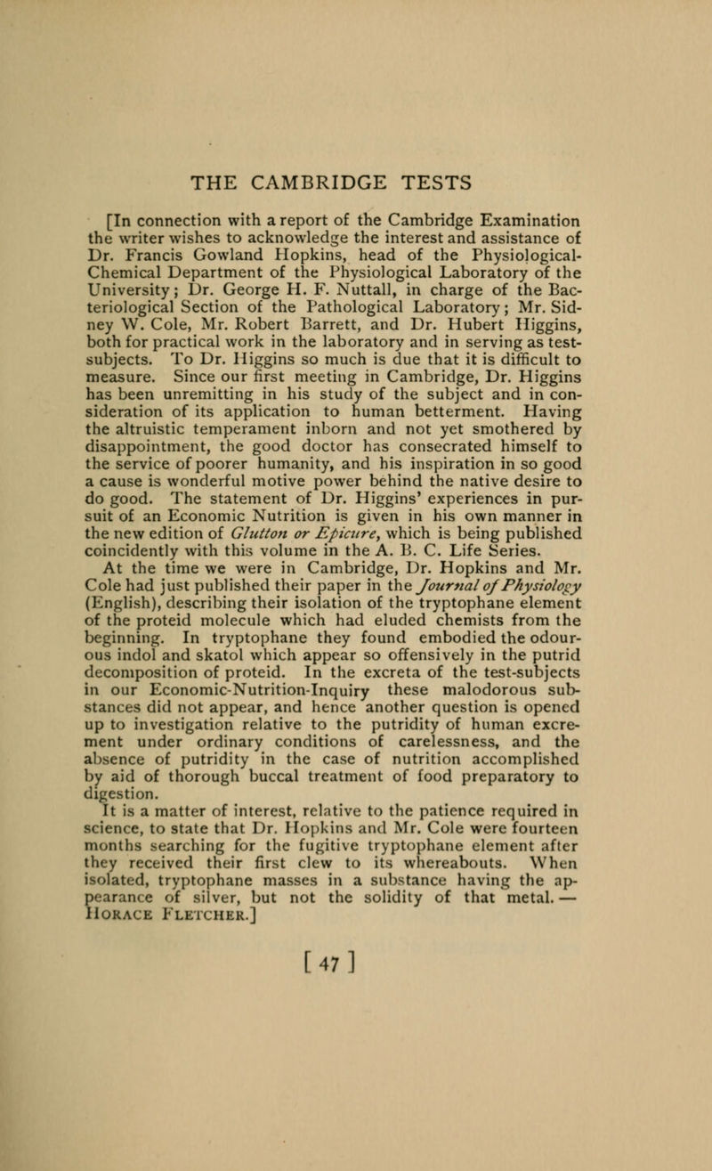 THE CAMBRIDGE TESTS [In connection with a report of the Cambridge Examination the writer wishes to acknowledge the interest and assistance of Dr. Francis Gowland Hopkins, head of the Physiological- Chemical Department of the Physiological Laboratory of the University; Dr. George H. F. Nuttall, in charge of the Bac- teriological Section of the Pathological Laboratory; Mr. Sid- ney W. Cole, Mr. Robert Barrett, and Dr. Hubert Higgins, both for practical work in the laboratory and in serving as test- subjects. To Dr. Higgins so much is due that it is difficult to measure. Since our first meeting in Cambridge, Dr. Higgins has been unremitting in his study of the subject and in con- sideration of its application to human betterment. Having the altruistic temperament inborn and not yet smothered by disappointment, the good doctor has consecrated himself to the service of poorer humanity, and his inspiration in so good a cause is wonderful motive power behind the native desire to do good. The statement of Dr. Higgins' experiences in pur- suit of an Economic Nutrition is given in his own manner in the new edition of Glutton or Epicure, which is being published coincidently with this volume in the A. B. C. Life Series. At the time we were in Cambridge, Dr. Hopkins and Mr. Cole had just published their paper in the Journal oj Physiology (English), describing their isolation of the tryptophane element of the proteid molecule which had eluded chemists from the beginning. In tryptophane they found embodied the odour- ous indol and skatol which appear so offensively in the putrid decomposition of proteid. In the excreta of the test-subjects In our Economic-Nutrition-Inquiry these malodorous sub- stances did not appear, and hence another question is opened up to investigation relative to the putridity of human excre- ment under ordinary conditions of carelessness, and the absence of putridity in the case of nutrition accomplished by aid of thorough buccal treatment of food preparatory to digestion. It is a matter of interest, relative to the patience required in science, to state that Dr. Hopkins and Mr. Cole were fourteen months searching for the fugitive tryptophane element after they received their first clew to its whereabouts. When isolated, tryptophane masses in a substance having the ap- i>( e of silver, but not the solidity of that metal.— Horace Fletcher.] [47]