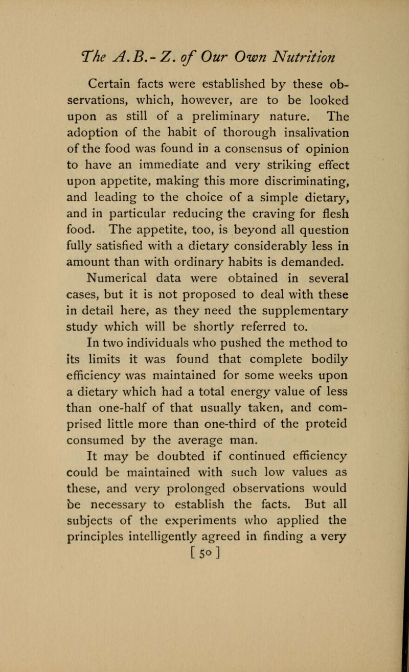 Certain facts were established by these ob- servations, which, however, are to be looked upon as still of a preliminary nature. The adoption of the habit of thorough insalivation of the food was found in a consensus of opinion to have an immediate and very striking effect upon appetite, making this more discriminating, and leading to the choice of a simple dietary, and in particular reducing the craving for flesh food. The appetite, too, is beyond all question fully satisfied with a dietary considerably less in amount than with ordinary habits is demanded. Numerical data were obtained in several cases, but it is not proposed to deal with these in detail here, as they need the supplementary study which will be shortly referred to. In two individuals who pushed the method to its limits it was found that complete bodily efficiency was maintained for some weeks upon a dietary which had a total energy value of less than one-half of that usually taken, and com- prised little more than one-third of the proteid consumed by the average man. It may be doubted if continued efficiency could be maintained with such low values as these, and very prolonged observations would be necessary to establish the facts. But all subjects of the experiments who applied the principles intelligently agreed in finding a very [So]