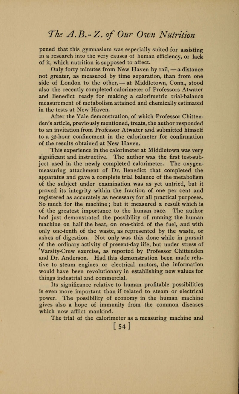 pened that this gymnasium was especially suited for assisting in a research into the very causes of human efficiency, or lack of it, which nutrition is supposed to affect. Only forty minutes from New Haven by rail, — a distance not greater, as measured by time separation, than from one side of London to the other, — at Middletown, Conn., stood also the recently completed calorimeter of Professors Atwater and Benedict ready for making a calorimetric trial-balance measurement of metabolism attained and chemically estimated in the tests at New Haven. After the Yale demonstration, of which Professor Chitten- den's article, previously mentioned, treats, the author responded to an invitation from Professor Atwater and submitted himself to a 32-hour confinement in the calorimeter for confirmation of the results obtained at New Haven. This experience in the calorimeter at Middletown was very significant and instructive. The author was the first test-sub- ject used in the newly completed calorimeter. The oxygen- measuring attachment of Dr. Benedict that completed the apparatus and gave a complete trial balance of the metabolism of the subject under examination was as yet untried, but it proved its integrity within the fraction of one per cent and registered as accurately as necessary for all practical purposes. So much for the machine; but it measured a result which is of the greatest importance to the human race. The author had just demonstrated the possibility of running the human machine on half the heat, on one-third of the fuel, and with only one-tenth of the waste, as represented by the waste, or ashes of digestion. Not only was this done while in pursuit of the ordinary activity of present-day life, but under stress of 'Varsity-Crew exercise, as reported by Professor Chittenden and Dr. Anderson. Had this demonstration been made rela- tive to steam engines or electrical motors, the information would have been revolutionary in establishing new values for things industrial and commercial. Its significance relative to human profitable possibilities is even more important than if related to steam or electrical power. The possibility of economy in the human machine gives also a hope of immunity from the common diseases which now afflict mankind. The trial of the calorimeter as a measuring machine and [54]