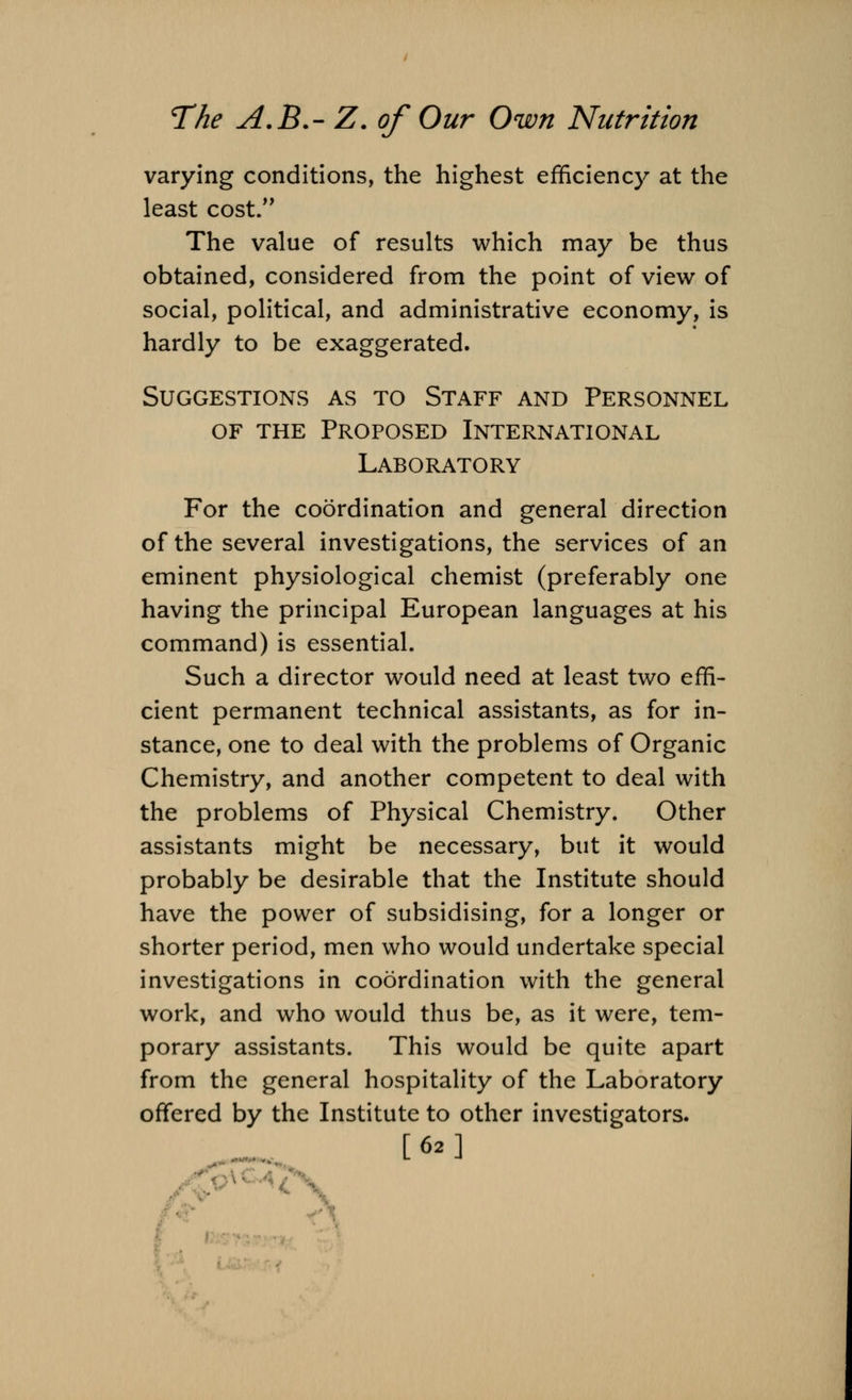 varying conditions, the highest efficiency at the least cost. The value of results which may be thus obtained, considered from the point of view of social, political, and administrative economy, is hardly to be exaggerated. Suggestions as to Staff and Personnel of the Proposed International Laboratory For the coordination and general direction of the several investigations, the services of an eminent physiological chemist (preferably one having the principal European languages at his command) is essential. Such a director would need at least two effi- cient permanent technical assistants, as for in- stance, one to deal with the problems of Organic Chemistry, and another competent to deal with the problems of Physical Chemistry. Other assistants might be necessary, but it would probably be desirable that the Institute should have the power of subsidising, for a longer or shorter period, men who would undertake special investigations in coordination with the general work, and who would thus be, as it were, tem- porary assistants. This would be quite apart from the general hospitality of the Laboratory offered by the Institute to other investigators. [62]