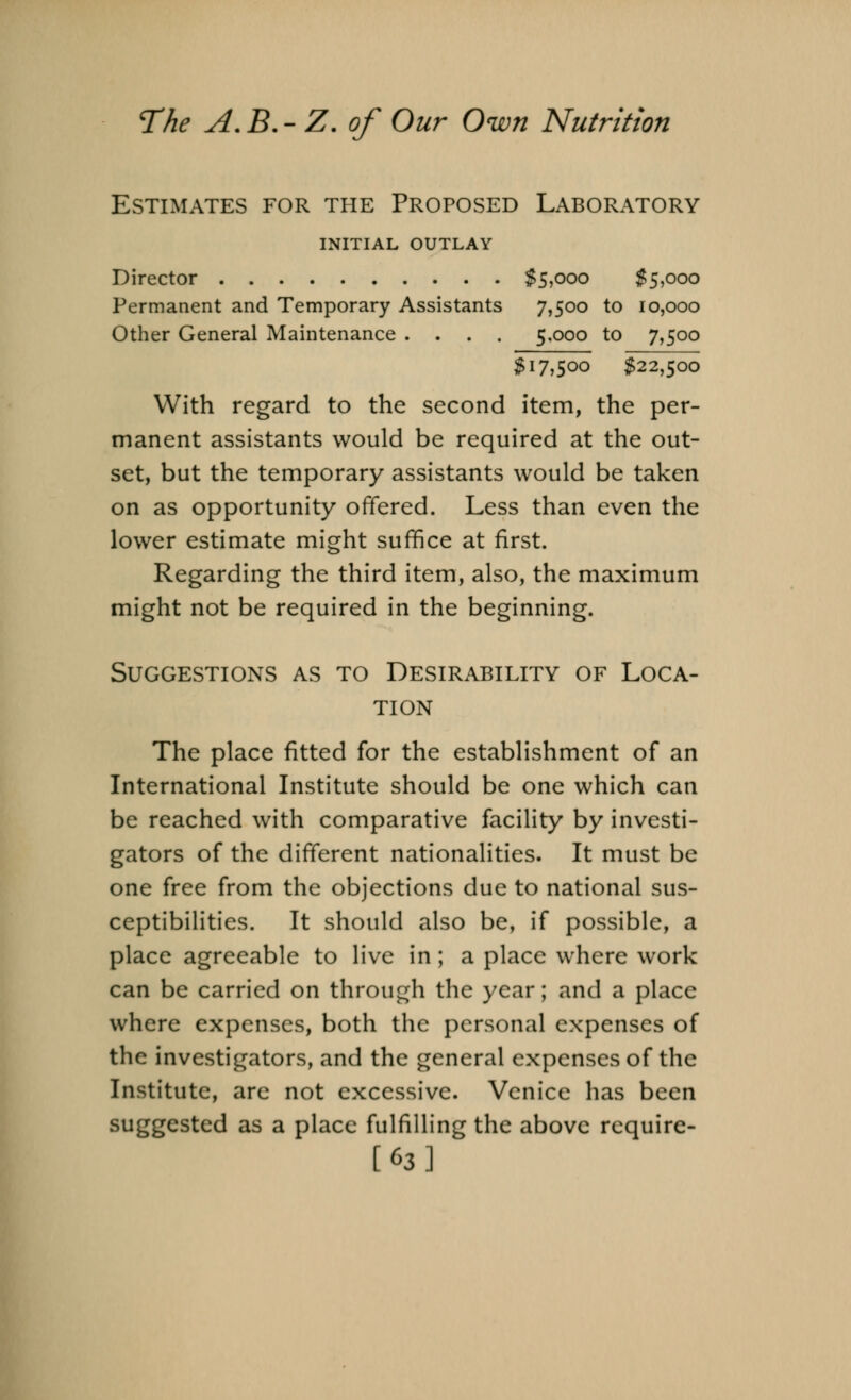 Estimates for the Proposed Laboratory INITIAL OUTLAY Director $5i000 $5,000 Permanent and Temporary Assistants 7,500 to 10,000 Other General Maintenance .... 5.000 to 7,500 $17,5°° $22,500 With regard to the second item, the per- manent assistants would be required at the out- set, but the temporary assistants would be taken on as opportunity offered. Less than even the lower estimate might suffice at first. Regarding the third item, also, the maximum might not be required in the beginning. Suggestions as to Desirability of Loca- tion The place fitted for the establishment of an International Institute should be one which can be reached with comparative facility by investi- gators of the different nationalities. It must be one free from the objections due to national sus- ceptibilities. It should also be, if possible, a place agreeable to live in; a place where work can be carried on through the year; and a place where expenses, both the personal expenses of the investigators, and the general expenses of the Institute, are not excessive. Venice has been suggested as a place fulfilling the above require- [63]