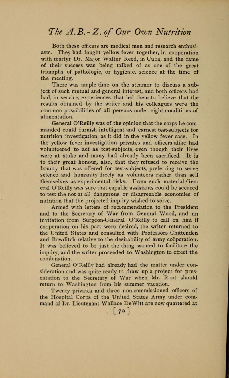 Both these officers are medical men and research enthusi- asts. They had fought yellow fever together, in cooperation with martyr Dr. Major Walter Reed, in Cuba, and the fame of their success was being talked of as one of the great triumphs of pathologic, or hygienic, science at the time of the meeting. There was ample time on the steamer to discuss a sub- ject of such mutual and general interest, and both officers had had, in service, experiences that led them to believe that the results obtained by the writer and his colleagues were the common possibilities of all persons under right conditions of alimentation. General O'Reilly was of the opinion that the corps he com- manded could furnish intelligent and earnest test-subjects for nutrition investigation, as it did in the yellow fever case. In the yellow fever investigation privates and officers alike had volunteered to act as test-subjects, even though their lives were at stake and many had already been sacrificed. It is to their great honour, also, that they refused to receive the bounty that was offered for test-subjects, preferring to serve science and humanity freely as volunteers rather than sell themselves as experimental risks. From such material Gen- eral O'Reilly was sure that capable assistants could be secured to test the not at all dangerous or disagreeable economies of nutrition that the projected inquiry wished to solve. Armed with letters of recommendation to the President and to the Secretary of War from General Wood, and an invitation from Surgeon-General O'Reilly to call on him if cooperation on his part were desired, the writer returned to the United States and consulted with Professors Chittenden and Bowditch relative to the desirability of army cooperation. It was believed to be just the thing wanted to facilitate the inquiry, and the writer proceeded to Washington to effect the combination. General O'Reilly had already had the matter under con- sideration and was quite ready to draw up a project for pres- entation to the Secretary of War when Mr. Root should return to Washington from his summer vacation. Twenty privates and three non-commissioned officers of the Hospital Corps of the United States Army under com- mand of Dr. Lieutenant Wallace DeWitt are now quartered at [70]