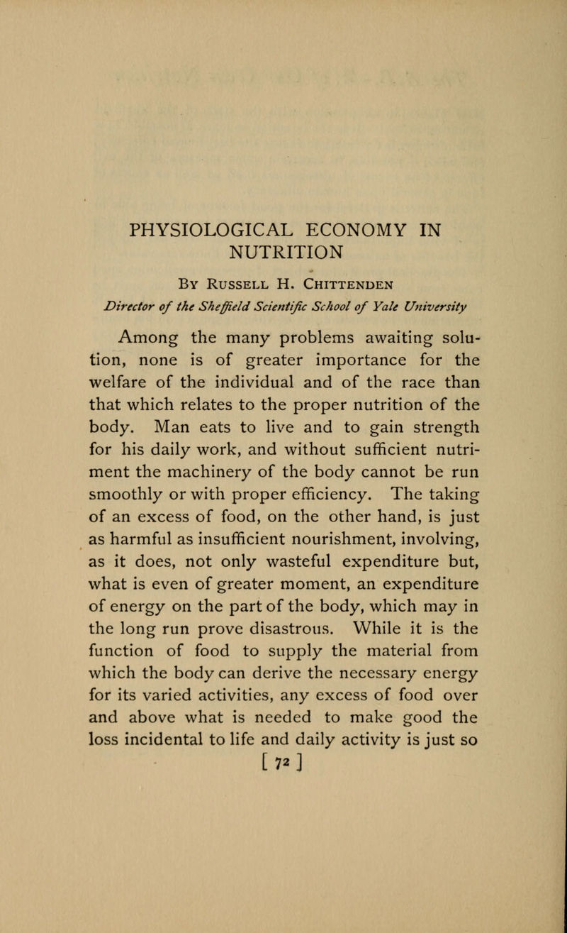 PHYSIOLOGICAL ECONOMY IN NUTRITION By Russell H. Chittenden Director of the Sheffield Scientific School of Yale University Among the many problems awaiting solu- tion, none is of greater importance for the welfare of the individual and of the race than that which relates to the proper nutrition of the body. Man eats to live and to gain strength for his daily work, and without sufficient nutri- ment the machinery of the body cannot be run smoothly or with proper efficiency. The taking of an excess of food, on the other hand, is just as harmful as insufficient nourishment, involving, as it does, not only wasteful expenditure but, what is even of greater moment, an expenditure of energy on the part of the body, which may in the long run prove disastrous. While it is the function of food to supply the material from which the body can derive the necessary energy for its varied activities, any excess of food over and above what is needed to make good the loss incidental to life and daily activity is just so