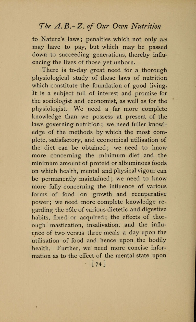 to Nature's laws; penalties which not only we may have to pay, but which may be passed down to succeeding generations, thereby influ- encing the lives of those yet unborn. There is to-day great need for a thorough physiological study of those laws of nutrition which constitute the foundation of good living. It is a subject full of interest and promise for the sociologist and economist, as well as for the physiologist. We need a far more complete knowledge than we possess at present of the laws governing nutrition; we need fuller knowl- edge of the methods by which the most com- plete, satisfactory, and economical utilisation of the diet can be obtained; we need to know more concerning the minimum diet and the minimum amount of proteid or albuminous foods on which health, mental and physical vigour can be permanently maintained; we need to know more fully concerning the influence of various forms of food on growth and recuperative power; we need more complete knowledge re- garding the r6le of various dietetic and digestive habits, fixed or acquired; the effects of thor- ough mastication, insalivation, and the influ- ence of two versus three meals a day upon the utilisation of food and hence upon the bodily health. Further, we need more concise infor- mation as to the effect of the mental state upon [74]