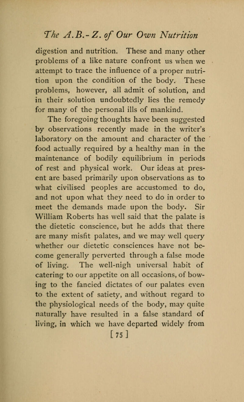 digestion and nutrition. These and many other problems of a like nature confront us when we attempt to trace the influence of a proper nutri- tion upon the condition of the body. These problems, however, all admit of solution, and in their solution undoubtedly lies the remedy for many of the personal ills of mankind. The foregoing thoughts have been suggested by observations recently made in the writers laboratory on the amount and character of the food actually required by a healthy man in the maintenance of bodily equilibrium in periods of rest and physical work. Our ideas at pres- ent are based primarily upon observations as to what civilised peoples are accustomed to do, and not upon what they need to do in order to meet the demands made upon the body. Sir William Roberts has well said that the palate is the dietetic conscience, but he adds that there are many misfit palates, and we may well query whether our dietetic consciences have not be- come generally perverted through a false mode of living. The well-nigh universal habit of catering to our appetite on all occasions, of bow- ing to the fancied dictates of our palates even to the extent of satiety, and without regard to the physiological needs of the body, may quite naturally have resulted in a false standard of living, in which we have departed widely from [75]