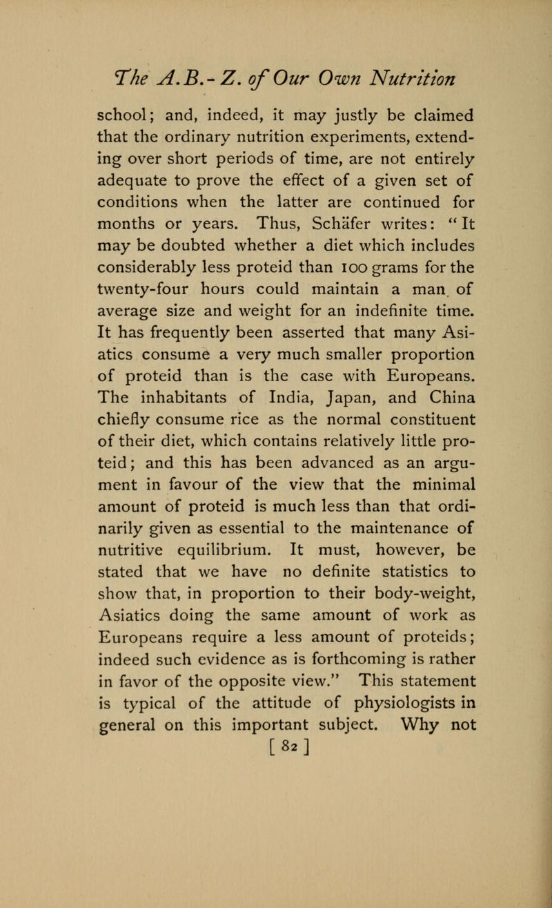 school; and, indeed, it may justly be claimed that the ordinary nutrition experiments, extend- ing over short periods of time, are not entirely adequate to prove the effect of a given set of conditions when the latter are continued for months or years. Thus, Schafer writes:  It may be doubted whether a diet which includes considerably less proteid than ioo grams for the twenty-four hours could maintain a man. of average size and weight for an indefinite time. It has frequently been asserted that many Asi- atics consume a very much smaller proportion of proteid than is the case with Europeans. The inhabitants of India, Japan, and China chiefly consume rice as the normal constituent of their diet, which contains relatively little pro- teid; and this has been advanced as an argu- ment in favour of the view that the minimal amount of proteid is much less than that ordi- narily given as essential to the maintenance of nutritive equilibrium. It must, however, be stated that we have no definite statistics to show that, in proportion to their body-weight, Asiatics doing the same amount of work as Europeans require a less amount of proteids; indeed such evidence as is forthcoming is rather in favor of the opposite view. This statement is typical of the attitude of physiologists in general on this important subject. Why not [82]