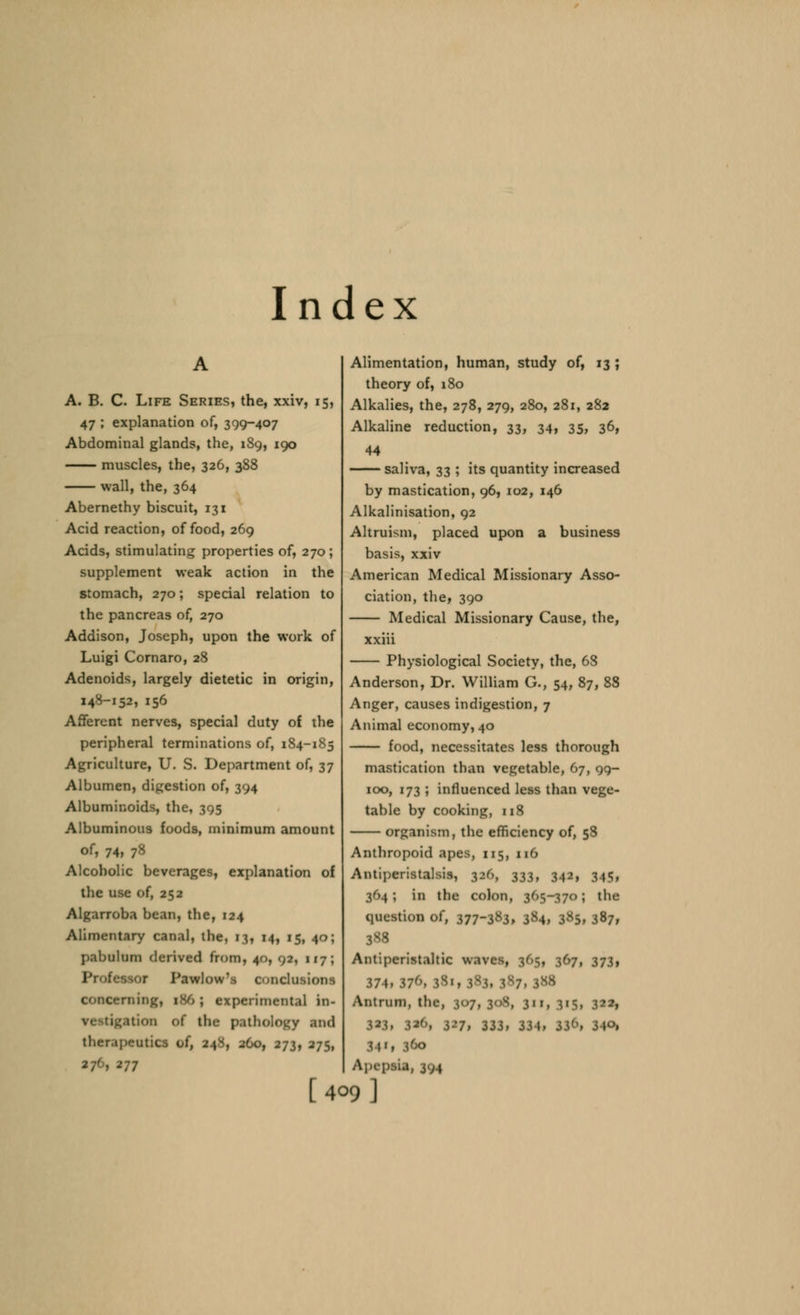 Index A. B. C. Life Series, the, xxiv, 15, 47 ; explanation of, 399-407 Abdominal glands, the, 189, 190 muscles, the, 326, 388 wall, the, 364 Abernethy biscuit, 131 Acid reaction, of food, 269 Acids, stimulating properties of, 270; supplement weak action in the stomach, 270; special relation to the pancreas of, 270 Addison, Joseph, upon the work of Luigi Cornaro, 28 Adenoids, largely dietetic in origin, 148-152, 156 Afferent nerves, special duty of the peripheral terminations of, 184-185 Agriculture, U. S. Department of, 37 Albumen, digestion of, 394 Albuminoids, the, 395 Albuminous foods, minimum amount of, 74, 78 Alcoholic beverages, explanation of the use of, 252 Algarroba bean, the, 124 Alimentary canal, the, 13, 14, 15, 40; pabulum derived from, 40, 02, 117; Professor Pawlow'i condusioas concerning, 1S0 ; experimental in- •i^ation of the pathology and therapeutics of, 248, 260, 273, 275, *77 Alimentation, human, study of, 13 ; theory of, 180 Alkalies, the, 278, 279, 280, 281, 282 Alkaline reduction, 33, 34, 35, 36, 44 saliva, 33 ; its quantity increased by mastication, 96, 102, 146 Alkalinisation, 92 Altruism, placed upon a business basis, xxiv American Medical Missionary Asso- ciation, the, 390 Medical Missionary Cause, the, xxiii Physiological Society, the, 68 Anderson, Dr. William G., 54, 87, 88 Anger, causes indigestion, 7 Animal economy, 40 food, necessitates less thorough mastication than vegetable, 67, 99- 100, 173 ; influenced less than vege- table by cooking, 118 organism, the efficiency of, 58 Anthropoid apes, 115, 116 Antiperistalsis, 320, 333, 342, 945, 364; in the colon, 365-370; the question of, 377-383, 384, 3«5, 387, 3S8 Antiperistaltic waves, 305, 367, 373, 374, 37''. I Antrum, the, 307, 30X, 311, 315, 322, 323, 326, 327, 333, ||4, S4*i 360 ApepsU, 374 [409 ]