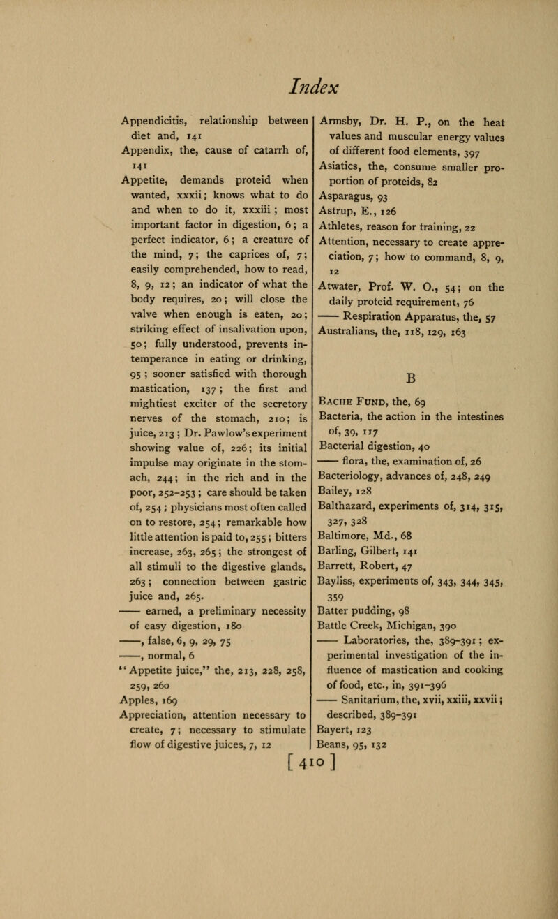 Appendicitis, relationship between diet and, 141 Appendix, the, cause of catarrh of, 141 Appetite, demands proteid when wanted, xxxii; knows what to do and when to do it, xxxiii ; most important factor in digestion, 6; a perfect indicator, 6; a creature of the mind, 7; the caprices of, 7; easily comprehended, how to read, 8, 9, 12; an indicator of what the body requires, 20; will close the valve when enough is eaten, 20; striking effect of insalivation upon, 50; fully understood, prevents in- temperance in eating or drinking, 95 ; sooner satisfied with thorough mastication, 137; the first and mightiest exciter of the secretory nerves of the stomach, 210; is juice, 213 ; Dr. Pawlow's experiment showing value of, 226; its initial impulse may originate in the stom- ach, 244; in the rich and in the poor, 252-253 ; care should be taken of, 254; physicians most often called on to restore, 254; remarkable how little attention is paid to, 255; bitters increase, 263, 265; the strongest of all stimuli to the digestive glands, 263; connection between gastric juice and, 265. earned, a preliminary necessity of easy digestion, 180 , false, 6, 9, 29, 75 , normal, 6  Appetite juice, the, 213, 228, 258, 259, 260 Apples, 169 Appreciation, attention necessary to create, 7; necessary to stimulate flow of digestive juices, 7, 12 [41 Armsby, Dr. H. P., on the heat values and muscular energy values of different food elements, 397 Asiatics, the, consume smaller pro- portion of proteids, 82 Asparagus, 93 Astrup, E., 126 Athletes, reason for training, 22 Attention, necessary to create appre- ciation, 7; how to command, 8, 9, 12 Atwater, Prof. W. O., 54; on the daily proteid requirement, 76 Respiration Apparatus, the, 57 Australians, the, 118,129, 163 B Bache Fund, the, 69 Bacteria, the action in the intestines of, 39, 7 Bacterial digestion, 40 flora, the, examination of, 26 Bacteriology, advances of, 248, 249 Bailey, 128 Balthazard, experiments of, 314, 315, 327? 328 Baltimore, Md., 68 Barling, Gilbert, 141 Barrett, Robert, 47 Bayliss, experiments of, 343, 344, 345, 359 Batter pudding, 98 Battle Creek, Michigan, 390 Laboratories, the, 389-391; ex- perimental investigation of the in- fluence of mastication and cooking of food, etc., in, 391-396 Sanitarium, the, xvii, xxiii, xxvii; described, 389-391 Bayert, 123 Beans, 95, 132 0]