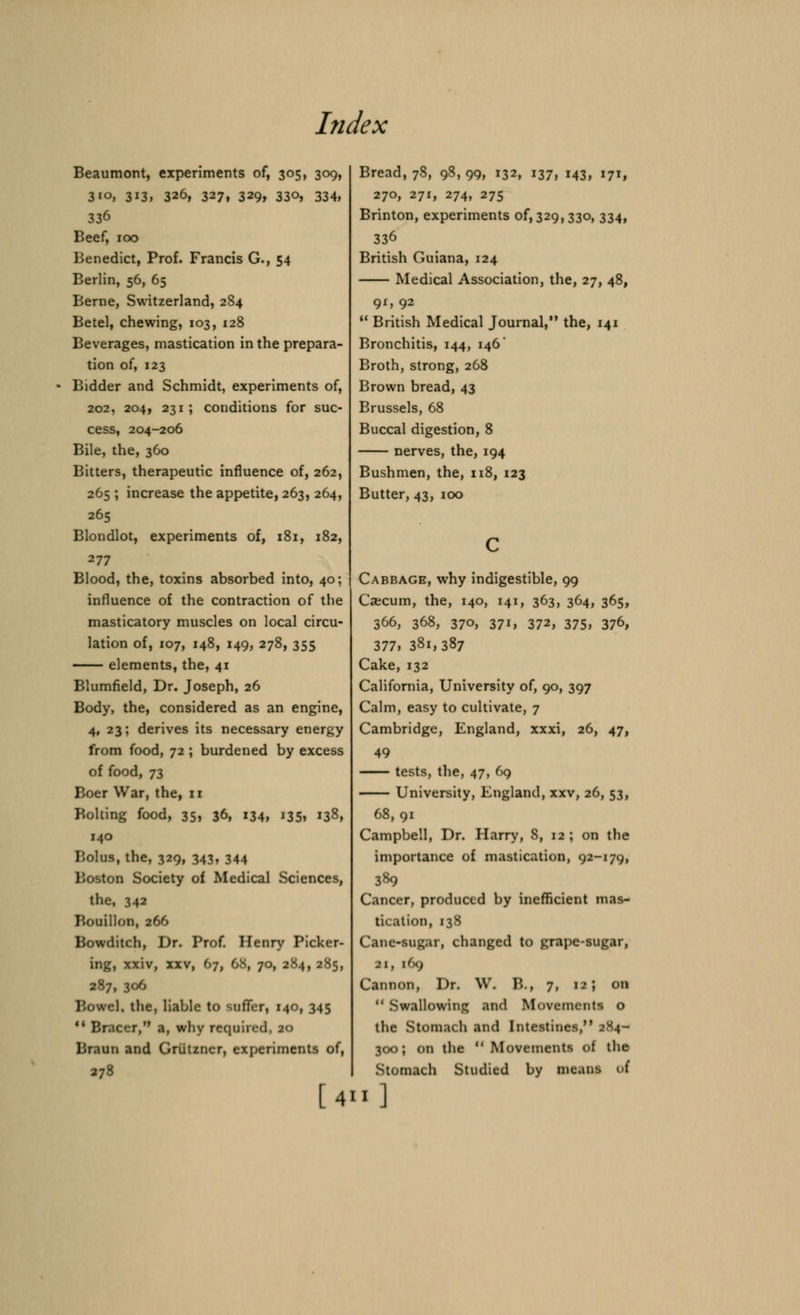 hidex Beaumont, experiments of, 305, 309, 310, 313, 326, 327, 329, 330, 334, 336 Beef, 100 Benedict, Prof. Francis G., 54 Berlin, 56, 65 Berne, Switzerland, 284 Betel, chewing, 103, 128 Beverages, mastication in the prepara- tion of, 123 Bidder and Schmidt, experiments of, 202, 204, 231 ; conditions for suc- cess, 204-206 Bile, the, 360 Bitters, therapeutic influence of, 262, 265 ; increase the appetite, 263, 264, 265 Blondlot, experiments of, 181, 182, 277 Blood, the, toxins absorbed into, 40; influence of the contraction of the masticatory muscles on local circu- lation of, 107, 148, 149, 278, 355 —— elements, the, 41 Blumfield, Dr. Joseph, 26 Body, the, considered as an engine, 4, 23; derives its necessary energy from food, 72 ; burdened by excess of food, 73 Boer War, the, 11 Bolting food, 35> 36, 134, '35i 138, 140 Bolus, the, 329, 343, 344 Boston Society of Medical Sciences, the, 342 Bouillon, 266 Bowditch, Dr. Prof. Henry Picker- ing, xxiv, xxv, 67, 6S, 70, 284, 285, 287, 306 Bowel, the, liable to suffer, 140, 345  Bracer, a, why required, 20 Braun and Griitzner, experiments of, [4 Bread, 78, 98,99, 132, 137, 143, 171, 270, 271, 274, 275 Brinton, experiments 0^329,330, 334, 336 British Guiana, 124 Medical Association, the, 27, 48, 91, 92  British Medical Journal, the, 141 Bronchitis, 144, 146' Broth, strong, 268 Brown bread, 43 Brussels, 68 Buccal digestion, 8 nerves, the, 194 Bushmen, the, 118, 123 Butter, 43, 100 Cabbage, why indigestible, 99 Csecum, the, 140, 141, 363, 364, 365, 366, 368, 370, 371, 372, 375, 376, 377, 381,387 Cake, 132 California, University of, 90, 397 Calm, easy to cultivate, 7 Cambridge, England, xxxi, 26, 47, 49 tests, the, 47, 69 University, England, xxv, 26, 53, 68, 91 Campbell, Dr. Harry, 8, 12 ; on the importance of mastication, 92-179, 389 Cancer, produced by inefficient mas- tication, 138 Cane-sugar, changed to grape-sugar, 21, l(x) Cannon, Dr. W. B., 7, 12; on  Swallowing and Movements o the Stomach and Intestines, 2X4- 300; on the  Movements of the Stomach Studied by means of «]
