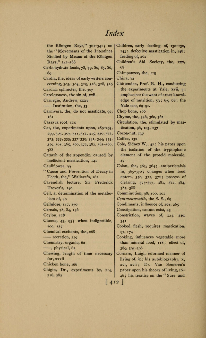 the Rontgen Rays, 301-341; on the Movements of the Intestines Studied by Means of the Rontgen Rays, 342-388 Carbohydrate foods, 78, 79, 80, 85, 86, 89 Cardia, the, ideas of early writers con- cerning, 303, 304, 325, 326, 328, 329 Cardiac sphincter, the, 307 Carelessness, the sin of, xvii Carnegie, Andrew, xxxv Institution, the, 53 Carnivora, the, do not masticate, 97, 161 Cassava root, 124 Cat, the, experiments upon, 289-293, 299, 303, 307, 3ii, 312, 315, 320, 322, 325, 333, 335, 337-339, 34i, 344, 353, 359, 36i, 365, 366, 372, 382, 383-386, 388 Catarrh of the appendix, caused by inefficient mastication, 141 Cauliflower, 99 Cause and Prevention of Decay in Teeth, the, Wallace's, 161 Cavendish lecture, Sir Frederick Treves's, 140 Cell, a, determination of the metabo- lism of, 40 Cellulose, 117, 170 Cereals, 78, 84, 146 Ceylon, 128 Cheese, 43, 95; when indigestible, 100, 137 Chemical excitants, the, 268 secretion, 259 Chemistry, organic, 62 , physical, 62 Chewing, length of time necessary for, xxxii Chicken bone, 166 Chigin, Dr., experiments by, 214, 216, 282 [4 Children, early feeding of, 130-132, 143 ; defective mastication in, 148 ; feeding of, 262 Children's Aid Society, the, xxv, 68 Chimpanzee, the, 115 China, 82 Chittenden, Prof. R. H., conducting the experiments at Yale, xvii, 5 ; emphasises the want of exact knowl- edge of nutrition, 53; 67, 68; the Yale test, 69-91. Chop bone, 166 Chyme, the, 346, 360, 362 Circulation, the, stimulated by mas- tication, 96, 103, 157 Cocoa-nut, 137 Coffee, 132 Cole, Sidney W., 47 ; his paper upon the isolation of the tryptophane element of the proteid molecule, 47 Colon, the, 363, 364; antiperistalsis in, 365-370; changes when food enters, 370, 371, 372; process of clearing, 373377, 381, 382, 384, 387, 388 Comminution, 98, 100, 101 Commonwealth, the S. S., 69 Condiments, influence of, 261, 265 Constipation, cannot exist, 43 Constriction, waves of, 323, 340, 34i Cooked flesh, requires mastication, 97, i74 Cooking, influences vegetable more than mineral food, 118; effect of, 389, 391-39° Cornaro, Luigi, reformed manner of living of, ix; his autobiography, x, xvi, xvii ; Dr. Van Someren's paper upon his theory of living, 26- 46; his treatise on the Sure and