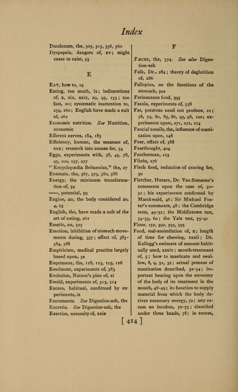 Duodenum, the, 303, 315, 356, 360 Dyspepsia, dangers of, xv; might cease to exist, 35 Eat, how to, 19 Eating, too much, ix; indiscretions of, x, xix, xxix, 29, 95, 135 ; too fast, 20; systematic inattention to, 259, 260; English have made a cult of, 261 Economic nutrition. See Nutrition, economic Efferent nerves, 184, 185 Efficiency, human, the measure of, xxx; research into causes for, 54 Eggs, experiments with, 38, 43, 78, 95, 100, 137, 277  Encyclopaedia Britannica, the, 27 Enemata, the, 367, 379, 380, 388 Energy, the minimum transforma- tion of, 59 , potential, 59 Engine, an, the body considered as, 4» 23 English, the, have made a cult of the art of eating, 261 Emetic, an, 325 Emotion, inhibition of stomach move- ments during, 337 ; effect of, 383- 384, 388 Empiricism, medical practice largely based upon, 52 Esquimaux, the, 118, 123, 125, 126 Esselmont, experiments of, 383 Evolution, Nature's plan of, xi Ewald, experiments of, 313, 314 Excess, habitual, confirmed by ex- periments, ix Excrements. See Digestion-ash, the Excretia. See Digestion-ash, the Exercise, necessity of, xxix [4 Faeces, the, 374. See also Diges- tion-ash Falk, Dr., 284 ; theory of deglutition of, 286 Fallopius, on the functions of the stomach, 302 Farinaceous food, 395 Fasola, experiments of, 378 Fat, potatoes need not produce, 21; 78, 79, 80, 85, 86, 95, 98, 100; ex- periments upon, 271, 272, 274 Faucial tonsils, the, influence of masti- cation upon,148 Fear, effect of, 388 Fearthought, 404 Featherman, 123 Fibrin, 276 Flesh food, reduction of craving for, 50 Fletcher, Horace, Dr. Van Someren's comments upon the case of, 30- 31 ; his experiments confirmed by Marckwald, 46; Sir Michael Fos- ter's comments, 48 ; the Cambridge tests, 49-52; the Middletown test, 54-55» 60; the Yale test, 75-91 Flour, 132, 392, 393, 395 Food, mal-assimilation of, x; length of time for chewing, xxxii; Dr. Kellogg's estimate of amount habit- ually used, xxxiv; mouth-treatment of, 5 ; how to masticate and swal- low, 8, 9, 31, 32; actual process of mastication described, 32-34; im- portant bearing upon the economy of the body of its treatment in the mouth, 48-49; its function to supply material from which the body de- rives necessary energy, 72; any ex- cess an incubus, 72-73 ; classified under three heads, 78; in excess, 14]