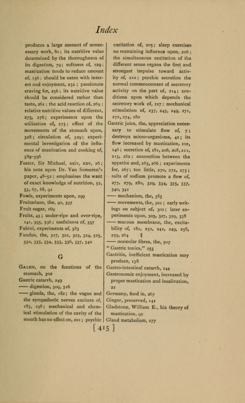 produces a large amount of unnec- essary work, 80; its nutritive value determined by the thoroughness of its digestion, 79; softness of, 129; mastication tends to reduce amount of, 136 ; should be eaten with inter- est and enjoyment, 252 ; passionate craving for, 256 ; its nutritive value should be considered rather than taste, 261 ; the acid reaction of, 269 ; relative nutritive values of different, 275> 276; experiments upon the utilisation of, 275; effect of the movements of the stomach upon, 328; circulation of, 329; experi- « mental investigation of the influ- ence of mastication and cooking of, 389-396 Foster, Sir Michael, xxiv, xxv, 26; his note upon Dr. Van Someren's paper, 48-52 ; emphasises the want of exact knowledge of nutrition, 52, 53, 67, 68, 91 Fowls, experiments upon, 299 Fruitarians, the, 90, 397 Fruit sugar, 169 Fruits, 43 ; under-ripe and over-ripe, M1, 395, 396; usefulness of, 397 Fubini, experiments of, 383 Fundus, the, 317, 322, 323, 324, 325, 330, 333, 334, 335, 33^, 337, 34° Galen, on the functions of the stomach, 302 Gastric catarrh, 249 digestion, 309, 316 glands, the, 182; the vagus and the sympathetic nerves exciters of, ; mechanical and chem- ical stimulation of the cavity of the mouth has no effect on, 201 ; psychic | [41 excitation of, 205; sleep exercises no restraining influence upon, 206 ; the simultaneous excitation of the different sense organs the first and strongest impulse toward activ- ity of, 210; psychic secretion the normal commencement of secretory activity on the part of, 214; con- ditions upon which depends the secretory work of, 227 ; mechanical stimulation of, 237, 245, 249, 271, 272, 274, 280 Gastric juice, the, appreciation neces- sary to stimulate flow of, 7; destroys micro-organisms, 41 ; its flow increased by mastication, 102, 146; secretion of, 181,206, 208,211, 213, 262; connection between the appetite and, 265, 266 ; experiments for, 267; too little, 270, 272, 273; salts of sodium promote a flow of, 277, 279, 280, 329, 334, 335, 337, 340, 34i mechanism, the, 385 movements, the, 301 ; early writ- ings on subject of, 302; later ex- periments upon, 303, 327, 329, 338 mucous membrane, the, excita- bility of, 181, 231, 241, 249, 258, 259, 264 a muscular fibres, the, 307  Gastric tonics, 255 Gastritis, inefficient mastication may produce, 138 Gastro-intestinal catarrh, 144 Gastronomic enjoyment, increased by proper mastication and insalivation, 22 ('«- rmany, food in, 267 (ringer, preserved, 141 Gladstone, William K., his theory of mastication, 9J Gland metabolism, 277 5 I