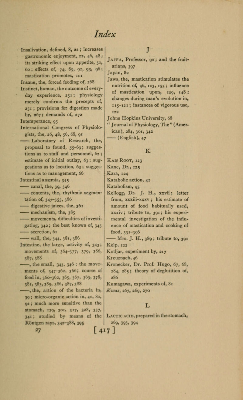 Insalivation, defined, 8, 22 ; increases gastronomic enjoyment, 22, 46, 48; its striking effect upon appetite, 50, 60; effects of, 74, 89, 92, 93, 96; mastication promotes, 101 Insane, the, forced feeding of, 268 Instinct, human, the outcome of every- day experience, 251; physiology merely confirms the precepts of, 251 ; provisions for digestion made by, 267; demands of, 272 Intemperance, 95 International Congress of Physiolo- gists, the, 26, 48, 56, 68, 91 Laboratory of Research, the, proposal to found, 55-69; sugges- tions as to staff and personnel, 62 ; estimate of initial outlay, 63 ; sug- gestions as to location, 63 ; sugges- tions as to management, 66 Intestinal anasmia, 345 canal, the, 39, 346 contents, the, rhythmic segmen- tation of, 347-355, 386 digestive juices, the, 361 mechanism, the, 385 movements, difficulties of investi- gating, 342 ; the best known of, 343 secretion, 61 wall, the, 344, 381, 386 Intestine, the large, activity of, 343 ; movements of, 364-377, 379? 386, 387, 388 , the small, 343, 346 ; the move- ments of, 347-362, 366; course of food in, 360-34 h 378, 581.3«3.385i 386, 387,388 , the, action of the b.icteri.i in, 39 ; micro-organic action in, 40, 80, 92 ; much more sensitive than the stomach, 179, JOI, 3'7, 32v', 317. 341 J studied by means of the Rontgen rays, 342-388, 395 27 [4 Jaffa, Professor, 90; and the fruit- arians, 397 Japan, 82 Jaws, the, mastication stimulates the nutrition of, 96, 103, 155 ; influence of mastication upon, 109, 148 ; changes during man's evolution in, 115-121; instances of vigorous use, 122 Johns Hopkins University, 68  Journal of Physiology, The (Amer- ican), 284, 301, 342 (English), 47 Kais Root, 123 Kane, Dr., 125 Kara, 124 Katabolic action, 41 Katabolism, 95 Kellogg, Dr. J. H., xxvii; letter from, xxxiii-xxxv ; his estimate of amount of food habitually used, xxxiv; tribute to, 391; his experi- mental investigation of the influ- ence of mastication and cooking of food, 391-396 Mrs. J. H., 389 ; tribute to, 391 Kelp, 122 Kotljar, experiment by, 217 Kreuznach,46 Kronecker, Dr. Prof. Hugo, 67 2S4, 2S5 ; theory of deglutition of, Kumagawa, experiments of, 81 Kwas, 207, 169, 270 Lactic acid, prepared in the stomach, 393, 394 7]