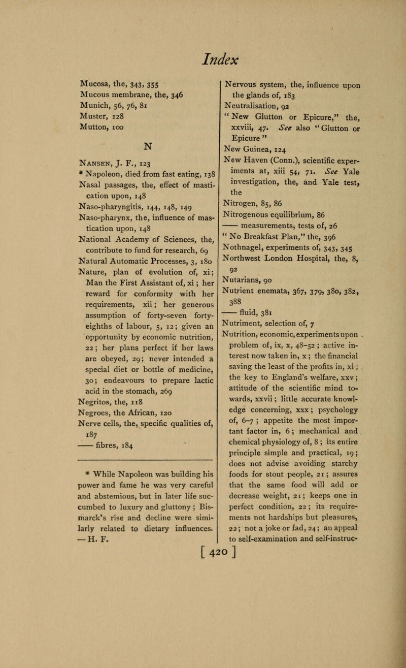 Mucosa, the, 343, 355 Mucous membrane, the, 346 Munich, 56, 76, 81 Muster, 128 Mutton, 100 N Nansen, J. F., 123 * Napoleon, died from fast eating, 138 Nasal passages, the, effect of masti- cation upon, 148 Naso-pharyngitis, 144, 148, 149 Naso-pharynx, the, influence of mas- tication upon,148 National Academy of Sciences, the, contribute to fund for research, 69 Natural Automatic Processes, 3, 180 Nature, plan of evolution of, xi; Man the First Assistant of, xi; her reward for conformity with her requirements, xii; her generous assumption of forty-seven forty- eighths of labour, 5, 12; given ah opportunity by economic nutrition, 22 ; her plans perfect if her laws are obeyed, 29; never intended a special diet or bottle of medicine, 30; endeavours to prepare lactic acid in the stomach, 269 Negritos, the, 118 Negroes, the African, 120 Nerve cells, the, specific qualities of, 187 fibres, 184 * While Napoleon was building his power and fame he was very careful and abstemious, but in later life suc- cumbed to luxury and gluttony ; Bis- marck's rise and decline were simi- larly related to dietary influences. — H. F. Nervous system, the, influence upon the glands of, 183 Neutralisation, 92  New Glutton or Epicure, the, xxviii, 47. See also Glutton or Epicure  New Guinea, 124 New Haven (Conn.), scientific exper- iments at, xiii 54, 71. See Yale investigation, the, and Yale test, the Nitrogen, 85, 86 Nitrogenous equilibrium, 86 measurements, tests of, 26  No Breakfast Plan, the, 396 Nothnagel, experiments of, 343, 345 Northwest London Hospital, the, 8, 92 Nutarians, 90 Nutrient enemata, 367, 379, 380, 382, 388 fluid, 381 Nutriment, selection of, 7 Nutrition, economic, experiments upon problem of, ix, x, 48-52 ; active in- terest now taken in, x; the financial saving the least of the profits in, xi; the key to England's welfare, xxv ; attitude of the scientific mind to- wards, xxvii; little accurate knowl- edge concerning, xxx; psychology of, 6-7 ; appetite the most impor- tant factor in, 6 ; mechanical and chemical physiology of, 8 ; its entire principle simple and practical, 19; does not advise avoiding starchy foods for stout people, 21; assures that the same food will add or decrease weight, 21; keeps one in perfect condition, 22 ; its require- ments not hardships but pleasures, 22; not a joke or fad, 24; an appeal to self-examination and self-instruc- [420]
