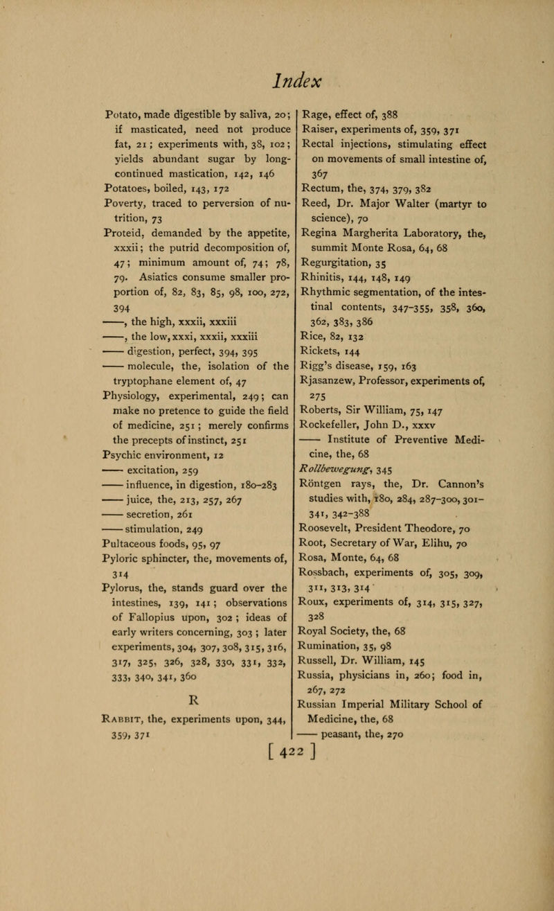 Potato, made digestible by saliva, 20; if masticated, need not produce fat, 21; experiments with, 38, 102; yields abundant sugar by long- continued mastication, 142, 146 Potatoes, boiled, 143, 172 Poverty, traced to perversion of nu- trition, 73 Proteid, demanded by the appetite, xxxii; the putrid decomposition of, 47; minimum amount of, 74; 78, 79. Asiatics consume smaller pro- portion of, 82, 83, 85, 98, 100, 272, 394 , the high, xxxii, xxxiii , the low,xxxi, xxxii, xxxiii digestion, perfect, 394, 395 molecule, the, isolation of the tryptophane element of, 47 Physiology, experimental, 249; can make no pretence to guide the field of medicine, 251; merely confirms the precepts of instinct, 251 Psychic environment, 12 excitation, 259 influence, in digestion, 180-283 juice, the, 213, 257, 267 secretion, 261 stimulation, 249 Pultaceous foods, 95, 97 Pyloric sphincter, the, movements of, 3i4 Pylorus, the, stands guard over the intestines, 139, 141; observations of Fallopius upon, 302 ; ideas of early writers concerning, 303 ; later experiments, 304, 307, 308, 315, 316, 3i7> 325, 326, 328, 330, 33i, 332, 333, 34o, 34i, 36o Rabbit, the, experiments upon, 344, 359, 37i [ 42 Rage, effect of, 388 Raiser, experiments of, 359, 371 Rectal injections, stimulating effect on movements of small intestine of, 367 Rectum, the, 374, 379, 382 Reed, Dr. Major Walter (martyr to science), 70 Regina Margherita Laboratory, the, summit Monte Rosa, 64, 68 Regurgitation, 35 Rhinitis, 144, 148, 149 Rhythmic segmentation, of the intes- tinal contents, 347-355, 35$, 360, 362, 383, 386 Rice, 82, 132 Rickets, 144 Rigg's disease, 159, 163 Rjasanzew, Professor, experiments of, 275 Roberts, Sir William, 75, 147 Rockefeller, John D., xxxv Institute of Preventive Medi- cine, the, 68 Rollbewegung, 345 Rontgen rays, the, Dr. Cannon's studies with, 180, 284, 287-300, 301- 341, 342-388 Roosevelt, President Theodore, 70 Root, Secretary of War, Elihu, 70 Rosa, Monte, 64, 68 Rossbach, experiments of, 305, 309, 311, 313, 314 Roux, experiments of, 314, 315, 327, 328 Royal Society, the, 68 Rumination, 35, 98 Russell, Dr. William, 145 Russia, physicians in, 260; food in, 267, 272 Russian Imperial Military School of Medicine, the, 68 peasant, the, 270 2]