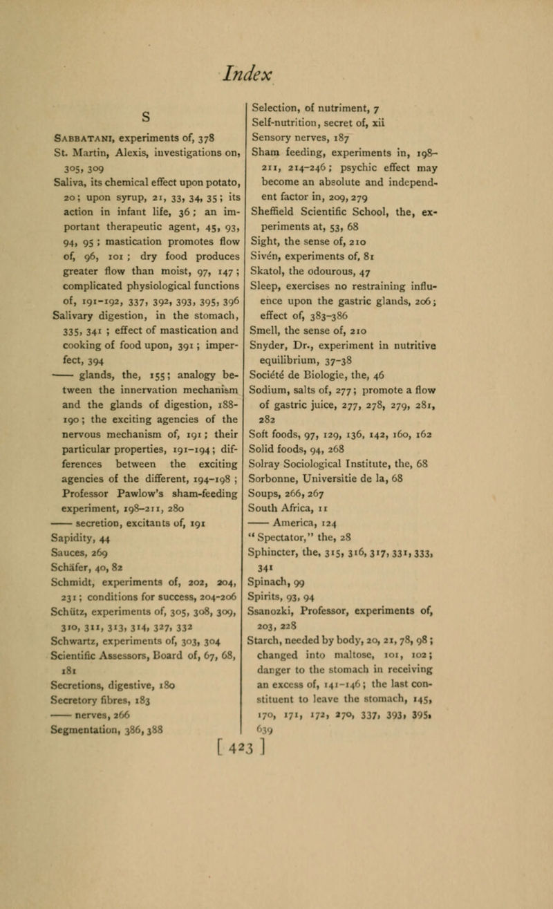 Sabbatani, experiments of, 378 St. Martin, Alexis, investigations on, 305, 309 Saliva, its chemical effect upon potato, 20; upon syrup, ax, 33, 34. 35'» its action in infant life, 36; an im- portant therapeutic agent, 45, 93, 94, 95 ; mastication promotes flow of, 96, 101 ; dry food produces greater flow than moist, 97, 147 ; complicated physiological functions of, 191-192, 337, 392, 393, 395, 396 Salivary digestion, in the stomach, 335, 341 ; effect of mastication and cooking of food upon, 391 ; imper- fect, 394 glands, the, 155; analogy be- tween the innervation mechanism and the glands of digestion, 188- 190 ; the exciting agencies of the nervous mechanism of, 191; their particular properties, 191-194; dif- ferences between the exciting agencies of the different, 194-198 ; Professor Pawlow's sham-feeding experiment, 198-211, 280 secretion, excitants of, 191 Sapidity, 44 Sauces, 269 Schafer, 40, 82 Schmidt, experiments of, 202, 204, 231; conditions for success, 204-206 Schiitz, experiments of, 305, 308, 309, 310, 311, 313, 3M, 327. 332 Schwartz, experiments of, 303, 304 Scientific A i ;<>ard of, 67, 68, Secretions, digestive, 180 Secretory fibres, 183 nerves, 2<S> Segmentation, ^6,388 Selection, of nutriment, 7 Self-nutrition, secret of, xii Sensory nerves, 187 Sham feeding, experiments in, 198- 211, 214-246; psychic effect may become an absolute and independ- ent factor in, 209, 279 Sheffield Scientific School, the, ex- periments at, 53, 68 Sight, the sense of, 210 Sive'n, experiments of, 81 Skatol, the odourous, 47 Sleep, exercises no restraining influ- ence upon the gastric glands, 206; effect of, 383-386 Smell, the sense of, 210 Snyder, Dr., experiment in nutritive equilibrium, 37-38 Societe de Biologie, the, 46 Sodium, salts of, 277; promote a flow of gastric juice, 277, 278, 279, 281, 282 Soft foods, 97, 129, 136, 142, 160, 162 Solid foods, 94, 268 Solray Sociological Institute, the, 68 Sorbonne, Universitie de la, 68 Soups, 266, 267 South Africa, 11 America, 124 Spectator, the, 28 Sphincter, the, 3»5» 316, 317, 331, 333, 34i Spinach, 99 Spirits, 93, 94 Ssanozki, Professor, experiments of, 203, 228 Starch, needed by body, 20, 21, 78, 98 ; changed into maltose, IOI, danger to the stomach in receiving an excess of, 141 146; the last con- stituent to leave tbe stom.ich, 145, ',', >/-•> 270, 337, 393, 3-J5,