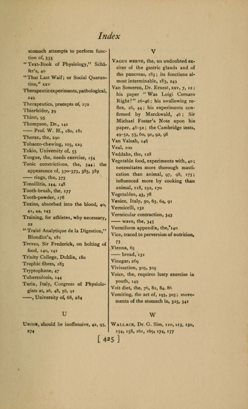 stomach attempts to perform func- tion of, 333  Text-Book of Physiology, Scha- fer's, 40 That Last Waif; or Social Quaran- tine, xxv Therapeuticexperiments, pathological, 249 Therapeutics, precepts of, 272 Thierfelder, 39 Thirst, 95 Thompson, Dr., 142 Prof. W. H., 180, 181 Thorax, the, 290 Tobacco-chewing, 103, 129 Tokio, University of, 55 Tongue, the, needs exercise, 154 Tonic constrictions, the, 344; the appearance of, 37»373, 3^5, 387 rings, the, 373 Tonsillitis, 144, 148 Tooth-brush, the, 177 Tooth-powder, 178 Toxins, absorbed into the blood, 40, 4', 44, H3 Training, for athletes, why necessary, 22 Traite* Analytique de la Digestion, Blondlot's, 181 Treves, Sir Frederick, on bolting of food, 140, 141 Trinity College, Dublin, 180 Trophic fibres, 183 Tryptophane, 47 Tuberculosis, 144 Turin, Italy, Congress of Physiolo- gists at, 26, 48, 56, 91 , University of, 68, 284 u Urine, should be inoffensive, 42, 93, 274 Vagus nerve, the, an undoubted ex- citer of the gastric glands and of the pancreas, 183; its functions al- most interminable, 183, 249 Van Someren, Dr. Ernest, xxv, 7, 12 ; his paper  Was Luigi Cornaro Right? 26-46; his swallowing re- flex, 26, 44; his experiments con- firmed by Marckwald, 46; Sir Michael Foster's Note upon his paper, 48-52 ; the Cambridge tests, 49-52. 53,6o, 91, 92, 98 Van Valzah, 146 Veal, 100 Veddahs, the, 128 Vegetable food, experiments with, 40; necessitates more thorough masti- cation than animal, 97, 98, 173; influenced more by cooking than animal, 118, 132, 170 Vegetables, 43, 78 Venice, Italy, 30, 63, 64, 91 Vermicelli, 132 Vermicular contraction, 343 wave, the, 345 Vermiform appendix, the,*i40 Vice, traced to perversion of nutrition, 73 Vienna, 65 bread, 131 Vinegar, 269 Vivisection, 303, 305 Voice, the, requires lusty exercise in youth, 149 Voit diet, the, 76, 81, 84, 86 Vomiting, the act of, 193, 303; move- ments of the stomach in, 325, 341 w WALLACE) Dr. C Sim, im, 113, 130, 154, 158, iOi, 169, 174, 177 I 4*5]