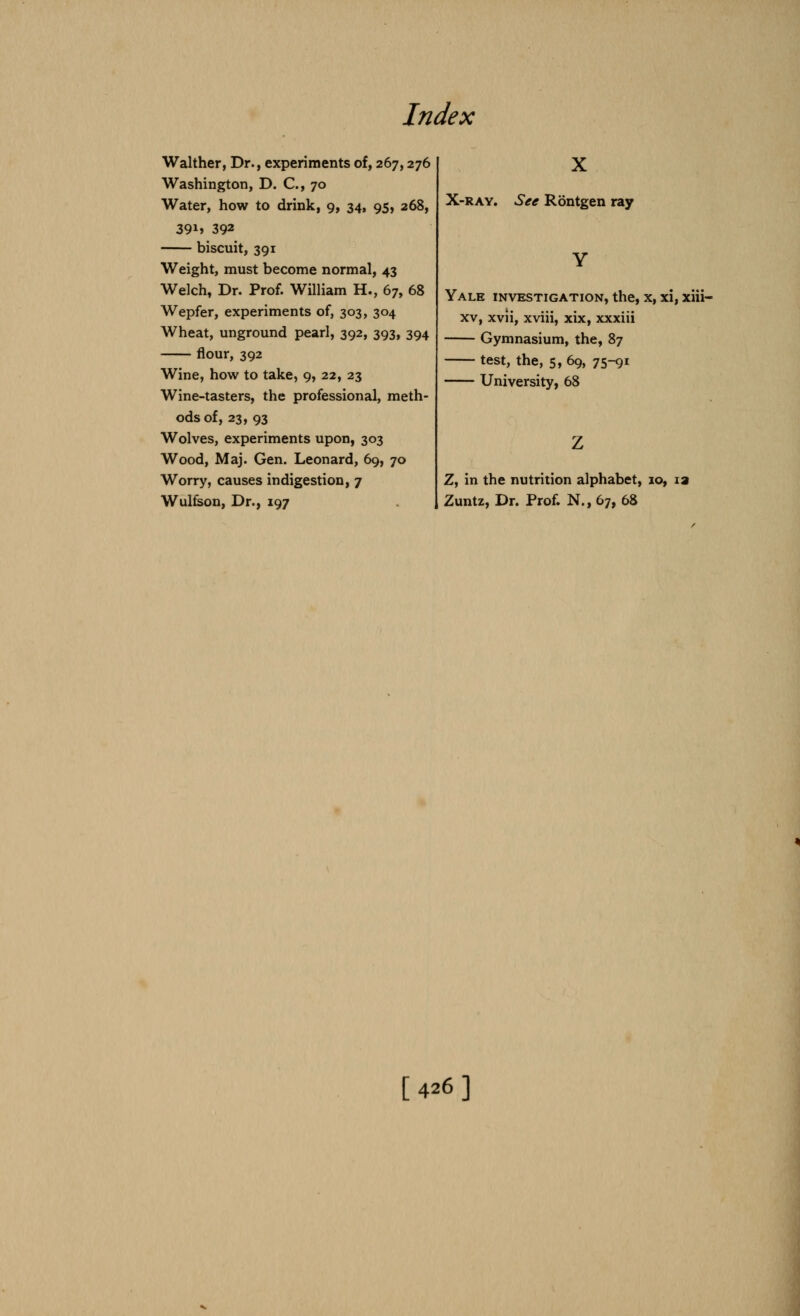 Indt ex Walther, Dr., experiments of, 267,276 Washington, D. C, 70 Water, how to drink, 9, 34, 95, 268, 39i» 392 biscuit, 391 Weight, must become normal, 43 Welch, Dr. Prof. William H., 67, 68 Wepfer, experiments of, 303, 304 Wheat, unground pearl, 392, 393, 394 flour, 392 Wine, how to take, 9, 22, 23 Wine-tasters, the professional, meth- ods of, 23, 93 Wolves, experiments upon, 303 Wood, Maj. Gen. Leonard, 69, 70 Worry, causes indigestion, 7 Wulfson, Dr., 197 X X-ray. See Rontgen ray Yale investigation, the, x, xi, xiii- xv, xvii, xviii, xix, xxxiii Gymnasium, the, 87 test, the, 5, 69, 75-91 University, 68 Z, in the nutrition alphabet, 10, Zuntz, Dr. Prof. N.,67, 68 [426]