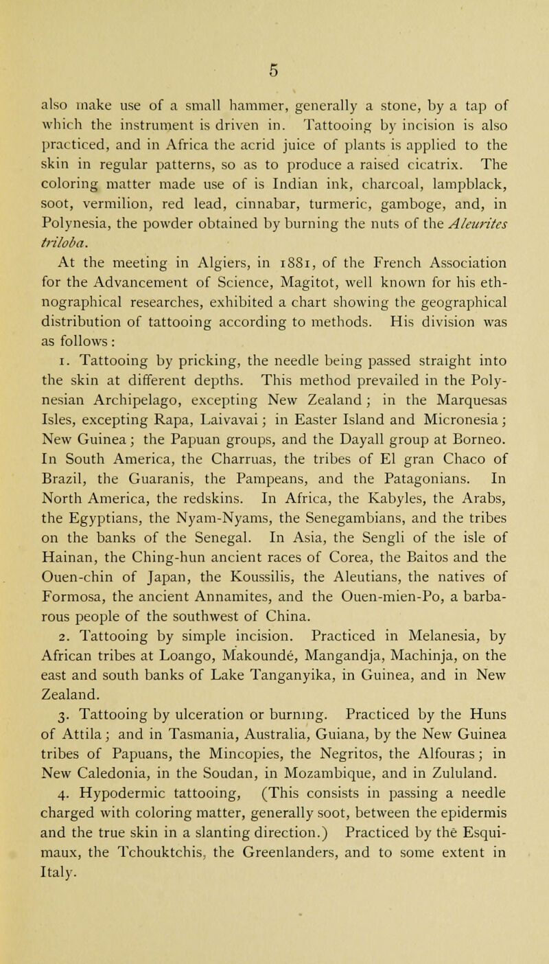 also make use of a small hammer, generally a stone, by a tap of which the instrument is driven in. Tattooing by incision is also practiced, and in Africa the acrid juice of plants is applied to the skin in regular patterns, so as to produce a raised cicatrix. The coloring matter made use of is Indian ink, charcoal, lampblack, soot, vermilion, red lead, cinnabar, turmeric, gamboge, and, in Polynesia, the powder obtained by burning the nuts of the Aleurites triloba. At the meeting in Algiers, in 1881, of the French Association for the Advancement of Science, Magitot, well known for his eth- nographical researches, exhibited a chart showing the geographical distribution of tattooing according to methods. His division was as follows: 1. Tattooing by pricking, the needle being passed straight into the skin at different depths. This method prevailed in the Poly- nesian Archipelago, excepting New Zealand; in the Marquesas Isles, excepting Rapa, Laivavai; in Easter Island and Micronesia; New Guinea; the Papuan groups, and the Dayall group at Borneo. In South America, the Charruas, the tribes of El gran Chaco of Brazil, the Guaranis, the Pampeans, and the Patagonians. In North America, the redskins. In Africa, the Kabyles, the Arabs, the Egyptians, the Nyam-Nyams, the Senegambians, and the tribes on the banks of the Senegal. In Asia, the Sengli of the isle of Hainan, the Ching-hun ancient races of Corea, the Baitos and the Ouen-chin of Japan, the Koussilis, the Aleutians, the natives of Formosa, the ancient Annamites, and the Ouen-mien-Po, a barba- rous people of the southwest of China. 2. Tattooing by simple incision. Practiced in Melanesia, by African tribes at Loango, Makounde, Mangandja, Machinja, on the east and south banks of Lake Tanganyika, in Guinea, and in New Zealand. 3. Tattooing by ulceration or burning. Practiced by the Huns of Attila; and in Tasmania, Australia, Guiana, by the New Guinea tribes of Papuans, the Mincopies, the Negritos, the Alfouras; in New Caledonia, in the Soudan, in Mozambique, and in Zululand. 4. Hypodermic tattooing, (This consists in passing a needle charged with coloring matter, generally soot, between the epidermis and the true skin in a slanting direction.) Practiced by the Esqui- maux, the Tchouktchis, the Greenlanders, and to some extent in Italy.