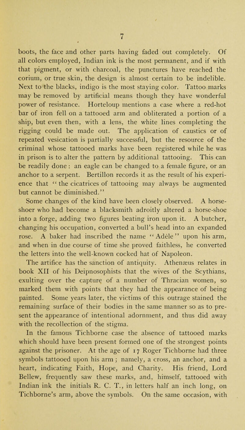boots, the face and other parts having faded out completely. Of all colors employed, Indian ink is the most permanent, and if with that pigment, or with charcoal, the punctures have reached the corium, or true skin, the design is almost certain to be indelible. Next to the blacks, indigo is the most staying color. Tattoo marks may be removed by artificial means though they have wonderful power of resistance. Horteloup mentions a case where a red-hot bar of iron fell on a tattooed arm and obliterated a portion of a ship, but even then, with a lens, the white lines completing the rigging could be made out. The application of caustics or of repeated vesication is partially successful, but the resource of the criminal whose tattooed marks have been registered while he was in prison is to alter the pattern by additional tattooing. This can be readily done : an eagle can be changed to a female figure, or an anchor to a serpent. Bertillon records it as the result of his experi- ence that '' the cicatrices of tattooing may always be augmented but cannot be diminished. Some changes of the kind have been closely observed. A horse- shoer who had become a blacksmith adroitly altered a horse-shoe into a forge, adding two figures beating iron upon it. A butcher, changing his occupation, converted a bull's head into an expanded rose. A baker had inscribed the name  Adele  upon his arm, and when in due course of time she proved faithless, he converted the letters into the well-known cocked hat of Napoleon. The artifice has the sanction of antiquity. Athenreus relates in book XII of his Deipnosophists that the wives of the Scythians, exulting over the capture of a number of Thracian women, so marked them with points that they had the appearance of being painted. Some years later, the victims of this outrage stained the remaining surface of their bodies in the same manner so as to pre- sent the appearance of intentional adornment, and thus did away with the recollection of the stigma. In the famous Tichborne case the absence of tattooed marks which should have been present formed one of the strongest points against the prisoner. At the age of 17 Roger Tichborne had three symbols tattooed upon his arm ; namely, a cross, an anchor, and a heart, indicating Faith, Hope, and Charity. His friend, Lord Bellew, frequently saw these marks, and, himself, tattooed with Indian ink the initials R. C. T., in letters half an inch long, on Tichborne's arm, above the symbols. On the same occasion, with