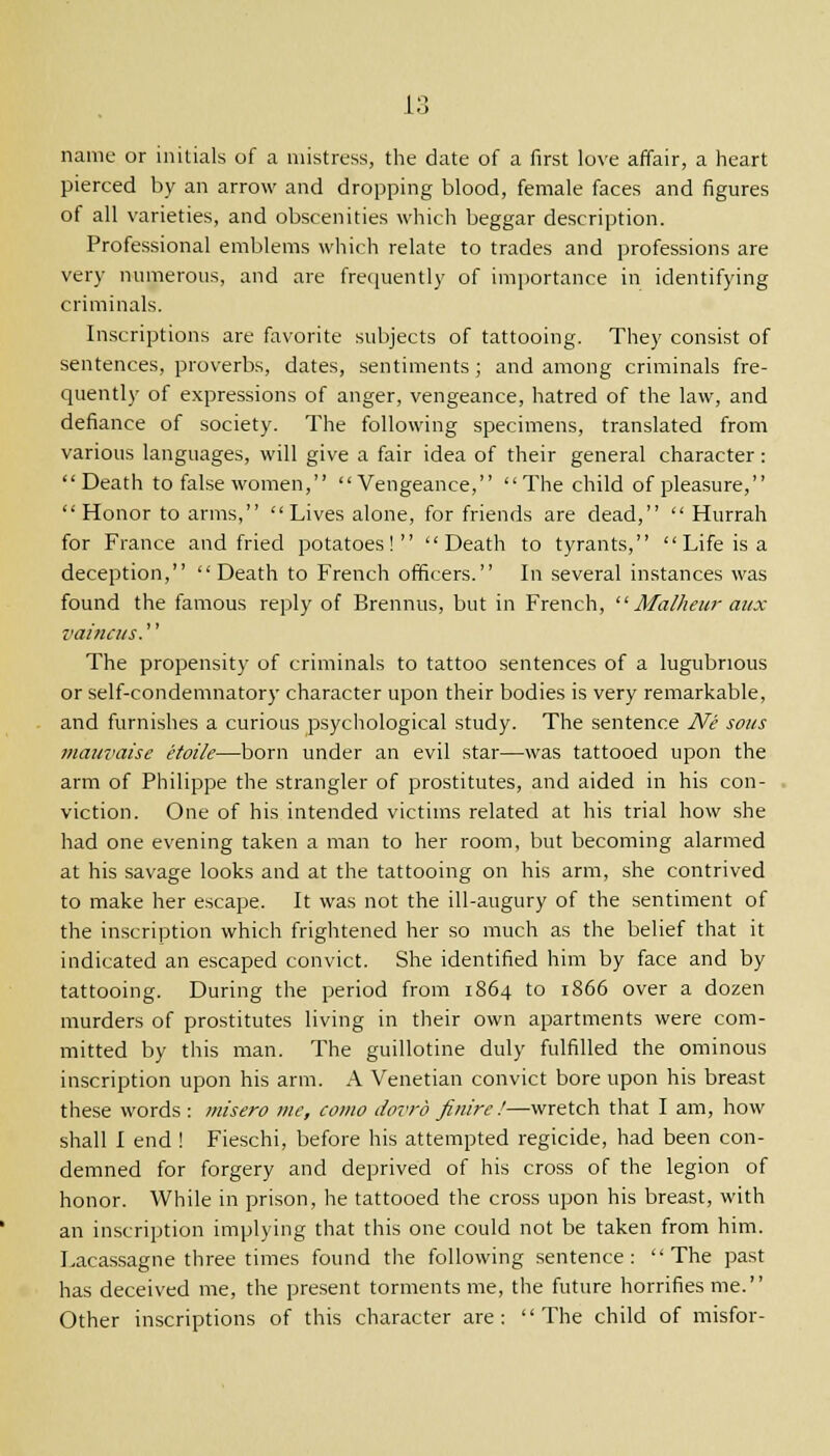 name or initials of a mistress, the date of a first love affair, a heart pierced by an arrow and dropping blood, female faces and figures of all varieties, and obscenities which beggar description. Professional emblems which relate to trades and professions are very numerous, and are frequently of importance in identifying criminals. Inscriptions are favorite subjects of tattooing. They consist of sentences, proverbs, dates, sentiments ; and among criminals fre- quently of expressions of anger, vengeance, hatred of the law, and defiance of society. The following specimens, translated from various languages, will give a fair idea of their general character: Death to false women, Vengeance, The child of pleasure, Honor to arms, Lives alone, for friends are dead,  Hurrah for France and fried potatoes! Death to tyrants, Life is a deception, Death to French officers. In several instances was found the famous reply of Brennus, but in French,  Malheur mix vainats.'' The propensity of criminals to tattoo sentences of a lugubrious or self-condemnatory character upon their bodies is very remarkable, and furnishes a curious psychological study. The sentence Ne sous mauvaise etoile—born under an evil star—was tattooed upon the arm of Philippe the strangler of prostitutes, and aided in his con- viction. One of his intended victims related at his trial how she had one evening taken a man to her room, but becoming alarmed at his savage looks and at the tattooing on his arm, she contrived to make her escape. It was not the ill-augury of the sentiment of the inscription which frightened her so much as the belief that it indicated an escaped convict. She identified him by face and by tattooing. During the period from 1864 to 1866 over a dozen murders of prostitutes living in their own apartments were com- mitted by this man. The guillotine duly fulfilled the ominous inscription upon his arm. A Venetian convict bore upon his breast these words : misero me, como dovrb finire !—wretch that I am, how shall I end ! Fieschi, before his attempted regicide, had been con- demned for forgery and deprived of his cross of the legion of honor. While in prison, he tattooed the cross upon his breast, with an inscription implying that this one could not be taken from him. Lacassagne three times found the following sentence: The past has deceived me, the present torments me, the future horrifies me. Other inscriptions of this character are: The child of misfor-