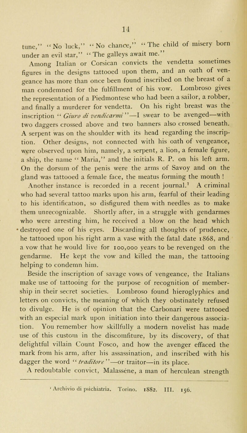 tune, No luck, No chance, The child of misery born under an evil star,  The galleys await me. Among Italian or Corsican convicts the vendetta sometimes figures in the designs tattooed upon them, and an oath of ven- geance has more than once been found inscribed on the breast of a man condemned for the fulfillment of his vow. Lombroso gives the representation of a Piedmontese who had been a sailor, a robber, and finally a murderer for vendetta. On his right breast was the inscription  Giuro divendicarmi—I swear to be avenged—with two daggers crossed above and two banners also crossed beneath. A serpent was on the shoulder with its head regarding the inscrip- tion. Other designs, not connected with his oath of vengeance, were observed upon him, namely, a serpent, a lion, a female figure, a ship, the name  Maria, and the initials R. P. on his left arm. On the dorsum of the penis were the arms of Savoy and on the gland was tattooed a female face, the meatus forming the mouth ! Another instance is recorded in a recent journal.' A criminal who had several tattoo marks upon his arm, fearful of their leading to his identification, so disfigured them with needles as to make them unrecognizable. Shortly after, in a struggle with gendarmes who were arresting him, he received a blow on the head which ' destroyed one of his eyes. Discarding all thoughts of prudence, he tattooed upon his right arm a vase with the fatal date 1868, and a vow that he would live for 100,000 years to be revenged on the gendarme. He kept the vow and killed the man, the tattooing helping to condemn him. Beside the inscription of savage vows of vengeance, the Italians make use of tattooing for the purpose of recognition of member- ship in their secret societies. Lombroso found hieroglyphics and letters on convicts, the meaning of which they obstinately refused to divulge. He is of opinion that the Carbonari were tattooed with an especial mark upon initiation into their dangerous associa- tion. You remember how skillfully a modern novelist has made use of this custom in the discomfiture, by its discovery, of that delightful villain Count Fosco, and how the avenger effaced the mark from his arm, after his assassination, and inscribed with his dagger the word  traditore—or traitor—in its place. A redoubtable convict, Malassene, a man of herculean strength 1 Archivio di psichiatria. Torino. 1882. III. 156.
